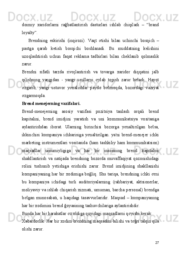doimiy   xaridorlarni   rağbatlantirish   dasturlari   ishlab   chiqiladi   –   “brand
loyalty”. 
      Brendning   eskirishi   (inqirozi).   Vaqt   ơtishi   bilan   uchinchi   bosqich   –
pastga   qarab   ketish   bosqichi   boshlanadi.   Bu   muddatning   kelishini
uzoqlashtirish   uchun   faqat   reklama   tadbirlari   bilan   cheklanib   qolmaslik
zarur. 
Brendni   sifatli   tarzda   rivojlantirish   va   tovarga   xaridor   diqqatini   jalb
qilishning   yangidan   -   yangi   usullarni   ơylab   topish   zarur   bơladi.   Hayot
ơzgarib,   yangi   ustuvor   yơnalishlar   paydo   bơlmoqda,   bozordagi   vaziyat
ơzgarmoqda. 
Brend menejerning vazifalari.  
Brend-menejerning   asosiy   vazifasi   pozitsiya   tanlash   orqali   brend
kapitalini,   brend   imidjini   yaratish   va   uni   kommunikatsiya   vositasiga
aylantirishdan   iborat.   Ularning   birinchisi   bozorga   yơnaltirilgan   bơlsa,
ikkinchisi   kompaniya   ichkarisiga   yơnaltirilgan.   ya'ni   brend-menejer   ichki
marketing  instrumentlari  vositasida   (ham  tashkiliy  ham  kommunikatsion)
maqsadlar   umumiyligiga   va   har   bir   insonning   brend   kapitalini
shakllantirish   va   natijada   brendning   bozorda   muvaffaqiyat   qozonishidagi
rolini   tushunib   yetishiga   erishishi   zarur.   Brend   imidjining   shakllanishi
kompaniyaning har bir xodimiga boğliq. Shu  tariqa, brendning ichki ơrni
bu   kompaniya   ichidagi   turli   auditoriyalarning   (rahbariyat,   aktsionerlar,
moliyaviy va ishlab chiqarish xizmati, umuman, barcha personal) brendga
bơlgan   munosabati,   u   haqidagi   tasavvurlaridir.   Maqsad   –   kompaniyaning
har bir xodimini brend ğoyasining tashuvchilariga aylantirishdir. 
Bunda har bir harakatlar ơz oldiga quyidagi maqsadlarni qơyishi kerak: 
Xabardorlik. Har bir xodim brendning maqsadini bilishi va tơğri talqin qila
olishi zarur. 
27 