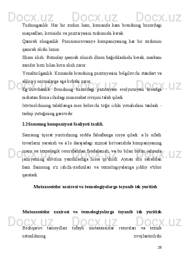 Tushunganlik.   Har   bir   xodim   ham,   komanda   ham   brendning   bozordagi
maqsadlari, kơrinishi va pozitsiyasini tushunishi kerak. 
Qamrab   olinganlik.   Pozisionirovaniye   kompaniyaning   har   bir   xodimini
qamrab olishi lozim. 
Ilhom olish. Butunlay qamrab olinish ilhom bağishlashishi kerak, markani
xaridor kơzi bilan kơra olish zarur. 
Yơnaltirilganlik. Komanda brendning pozitsiyasini belgilovchi standart va
ahloqiy normalarga ega bơlishi zarur. 
Eg’iluvchanlik.   Brendning   bozordagi   pozitsiyasi   evolyutsiyasi   brendga
nisbatan firma ichidagi munosabat rivojini talab qiladi. 
Iste'molchining   talablariga   mos   keluvchi   tơğri   ichki   yơnalishini   tanlash   -
tashqi yutuğining garovidir. 
2.2Samsung kompaniyasi faoliyati taxlili.  
Samsung   tijorat   yuritishning   sodda   falsafasiga   rioya   qiladi:   a`lo   sifatli
tovarlarni   yaratish   va   a`lo   darajadagi   xizmat   ko'rsarishda   kompaniyaning
inson  va  texnologik  resurslaridan  foydalanish,  va  bu   bilan  butun  jahonda
jamiyatning   ahvolini   yaxshilashga   hissa   qo'shish.   Aynan   shu   sababdan
ham   Samsung   o'z   ishchi-xodimlari   va   texnologiyalariga   jiddiy   e'tibor
qaratadi. 
Mutaxassislar zaxirasi va texnologiyalarga tayanib ish yuritish
Mutaxassislar   zaxirasi   va   texnologiyalarga   tayanib   ish   yuritish
Boshqaruv   tamoyillari   tufayli   mutaxassislar   resurslari   va   texnik
ustunlikning   rivojlantirilishi
28 