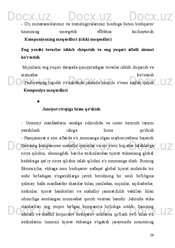 -   O'z   mutaxassislarimiz   va   texnologiyalarimiz   hisobiga   butun   boshqaruv
tizimining   sinergetik   effektini   kuchaytirish
   Kompaniyaning maqsadlari (ichki maqsadlar)
Eng   yaxshi   tovarlar   ishlab   chiqarish   va   eng   yuqori   sifatli   xizmat
ko'rsatish  
 Mijozlarni eng yuqori darajada qoniqtiradigan tovarlar ishlab chiqarish va
xizmatlar   ko'rsatish
-   Faoliyatning   tegishli   yo'nalishida   jahonda   birinchi   o'rinni   saqlab   qolish
  Kompaniya maqsadlari
●
Jamiyat rivojiga hissa qo'shish  
-   Umumiy   manfaatlarni   amalga   oshirishda   va   inson   turmush   tarzini
yaxshilash   ishiga   hissa   qo'shish
- Hamjamiyat a`zosi sifatida o'z zimmasiga olgan majburiyatlarni bajarish
Samsung kompaniyasi mahalliy qonunlar va me`yoriy hujjatlar talablariga
rioya   qilishni,   shuningdek,   barcha   xodimlaridan   tijorat   etikasining   global
kodeksiga qat`iy rioya qilishni talab qilishni o'z zimmasiga oladi. Bizning
fikrimizcha,   etikaga   mos   boshqaruv   nafaqat   global   tijorat   muhitida   tez
sodir   bo'ladigan   o'zgarishlarga   javob   berishning   bir   usuli   bo'libgina
qolmay, balki manfaatdor shaxslar bilan, jumladan, mijozlar, aqchadorlar,
xodimlar,   tijorat   hamkorlari   va   mahalliy   jamoatchilik   vakillari   bilan
ishonchga   asoslangan   munosabat   qurish   vositasi   hamdir.   Jahonda   etika
standartlari   eng   yuqori   bo'lgan   kompaniya   bo'lishga   intilib,   Samsung
adolatli   va   shaffof   korporativ   boshqaruv   usullarini   qo'llash   yo'li   bilan   o'z
xodimlarini   tinimsiz   tijorat   etikasiga   o'rgatish   jarayonida   monitoring
29 