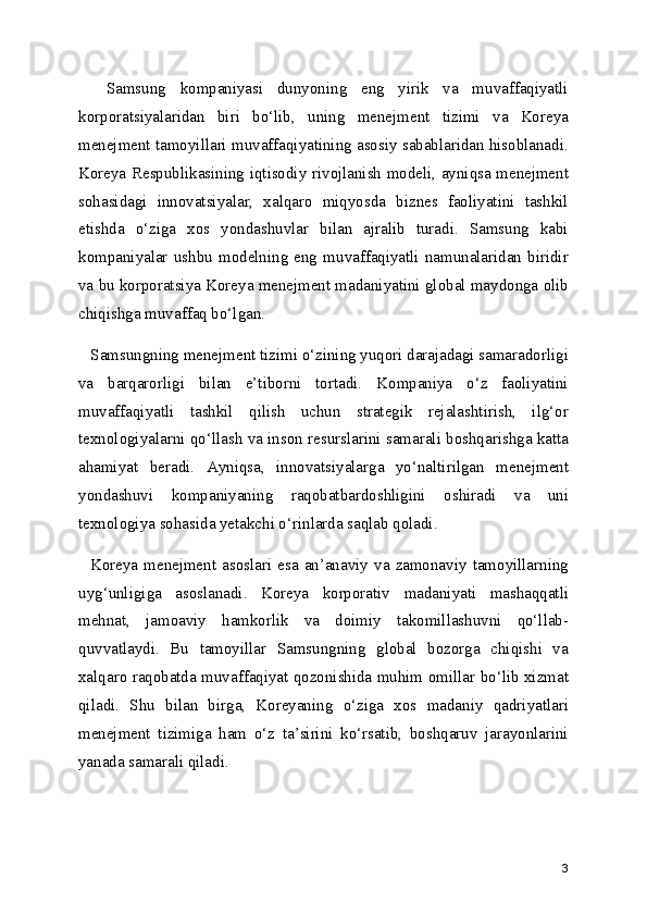 Samsung   kompaniyasi   dunyoning   eng   yirik   va   muvaffaqiyatli
korporatsiyalaridan   biri   bo‘lib,   uning   menejment   tizimi   va   Koreya
menejment tamoyillari muvaffaqiyatining asosiy sabablaridan hisoblanadi.
Koreya Respublikasining iqtisodiy rivojlanish modeli, ayniqsa menejment
sohasidagi   innovatsiyalar,   xalqaro   miqyosda   biznes   faoliyatini   tashkil
etishda   o‘ziga   xos   yondashuvlar   bilan   ajralib   turadi.   Samsung   kabi
kompaniyalar   ushbu   modelning   eng   muvaffaqiyatli  namunalaridan  biridir
va bu korporatsiya Koreya menejment madaniyatini global maydonga olib
chiqishga muvaffaq bo‘lgan.
   Samsungning menejment tizimi o‘zining yuqori darajadagi samaradorligi
va   barqarorligi   bilan   e’tiborni   tortadi.   Kompaniya   o‘z   faoliyatini
muvaffaqiyatli   tashkil   qilish   uchun   strategik   rejalashtirish,   ilg‘or
texnologiyalarni qo‘llash va inson resurslarini samarali boshqarishga katta
ahamiyat   beradi.   Ayniqsa,   innovatsiyalarga   yo‘naltirilgan   menejment
yondashuvi   kompaniyaning   raqobatbardoshligini   oshiradi   va   uni
texnologiya sohasida yetakchi o‘rinlarda saqlab qoladi.
    Koreya   menejment   asoslari  esa  an’anaviy  va  zamonaviy   tamoyillarning
uyg‘unligiga   asoslanadi.   Koreya   korporativ   madaniyati   mashaqqatli
mehnat,   jamoaviy   hamkorlik   va   doimiy   takomillashuvni   qo‘llab-
quvvatlaydi.   Bu   tamoyillar   Samsungning   global   bozorga   chiqishi   va
xalqaro raqobatda muvaffaqiyat qozonishida muhim omillar bo‘lib xizmat
qiladi.   Shu   bilan   birga,   Koreyaning   o‘ziga   xos   madaniy   qadriyatlari
menejment   tizimiga   ham   o‘z   ta’sirini   ko‘rsatib,   boshqaruv   jarayonlarini
yanada samarali qiladi.
3