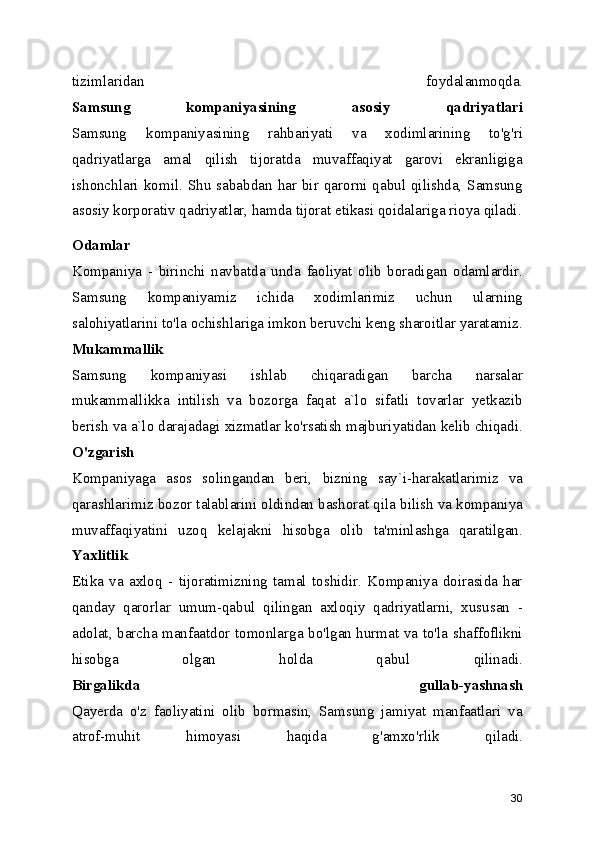 tizimlaridan   foydalanmoqda.
Samsung   kompaniyasining   asosiy   qadriyatlari
Samsung   kompaniyasining   rahbariyati   va   xodimlarining   to'g'ri
qadriyatlarga   amal   qilish   tijoratda   muvaffaqiyat   garovi   ekranligiga
ishonchlari  komil.  Shu  sababdan  har  bir  qarorni  qabul  qilishda,  Samsung
asosiy korporativ qadriyatlar, hamda tijorat etikasi qoidalariga rioya qiladi.
Odamlar
Kompaniya   -   birinchi   navbatda   unda   faoliyat   olib   boradigan   odamlardir.
Samsung   kompaniyamiz   ichida   xodimlarimiz   uchun   ularning
salohiyatlarini to'la ochishlariga imkon beruvchi keng sharoitlar yaratamiz.
Mukammallik
Samsung   kompaniyasi   ishlab   chiqaradigan   barcha   narsalar
mukammallikka   intilish   va   bozorga   faqat   a`lo   sifatli   tovarlar   yetkazib
berish va a`lo darajadagi xizmatlar ko'rsatish majburiyatidan kelib chiqadi.
O'zgarish
Kompaniyaga   asos   solingandan   beri,   bizning   say`i-harakatlarimiz   va
qarashlarimiz bozor talablarini oldindan bashorat qila bilish va kompaniya
muvaffaqiyatini   uzoq   kelajakni   hisobga   olib   ta'minlashga   qaratilgan.
Yaxlitlik
Etika   va   axloq   -   tijoratimizning   tamal   toshidir.   Kompaniya   doirasida   har
qanday   qarorlar   umum-qabul   qilingan   axloqiy   qadriyatlarni,   xususan   -
adolat, barcha manfaatdor tomonlarga bo'lgan hurmat va to'la shaffoflikni
hisobga   olgan   holda   qabul   qilinadi.
Birgalikda   gullab-yashnash
Qayerda   o'z   faoliyatini   olib   bormasin,   Samsung   jamiyat   manfaatlari   va
atrof-muhit   himoyasi   haqida   g'amxo'rlik   qiladi.
30 
