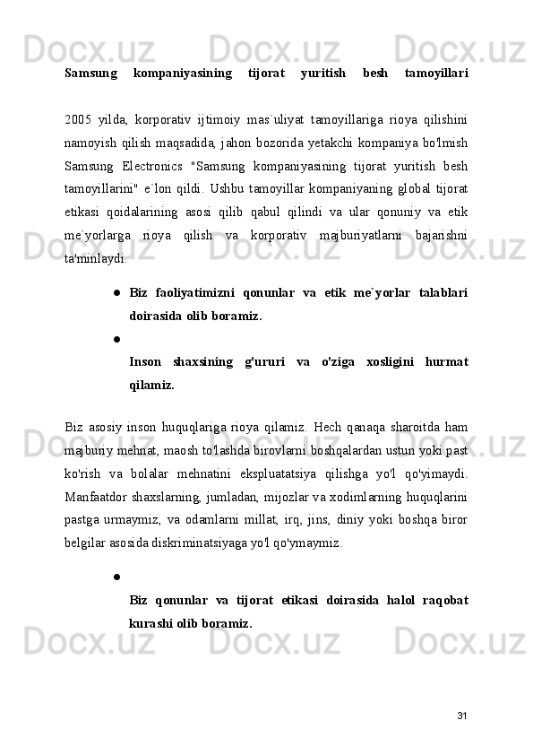 Samsung   kompaniyasining   tijorat   yuritish   besh   tamoyillari
2005   yilda,   korporativ   ijtimoiy   mas`uliyat   tamoyillariga   rioya   qilishini
namoyish   qilish  maqsadida,   jahon   bozorida   yetakchi  kompaniya  bo'lmish
Samsung   Electronics   "Samsung   kompaniyasining   tijorat   yuritish   besh
tamoyillarini"   e`lon   qildi.   Ushbu   tamoyillar   kompaniyaning   global   tijorat
etikasi   qoidalarining   asosi   qilib   qabul   qilindi   va   ular   qonuniy   va   etik
me`yorlarga   rioya   qilish   va   korporativ   majburiyatlarni   bajarishni
ta'minlaydi. 
● Biz   faoliyatimizni   qonunlar   va   etik   me`yorlar   talablari
doirasida olib boramiz.
●
Inson   shaxsining   g'ururi   va   o'ziga   xosligini   hurmat
qilamiz.  
Biz   asosiy   inson   huquqlariga   rioya   qilamiz.   Hech   qanaqa   sharoitda   ham
majburiy mehnat, maosh to'lashda birovlarni boshqalardan ustun yoki past
ko'rish   va   bolalar   mehnatini   ekspluatatsiya   qilishga   yo'l   qo'yimaydi.
Manfaatdor shaxslarning, jumladan, mijozlar va xodimlarning huquqlarini
pastga   urmaymiz,   va   odamlarni   millat,   irq,   jins,   diniy   yoki   boshqa   biror
belgilar asosida diskriminatsiyaga yo'l qo'ymaymiz. 
●
Biz   qonunlar   va   tijorat   etikasi   doirasida   halol   raqobat
kurashi olib boramiz.  
31 