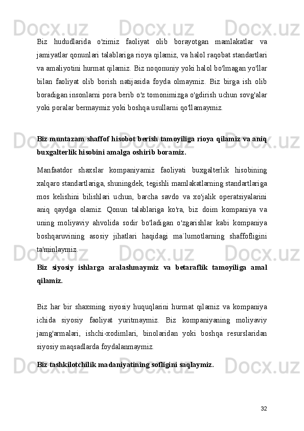 Biz   hududlarida   o'zimiz   faoliyat   olib   borayotgan   mamlakatlar   va
jamiyatlar qonunlari talablariga rioya qilamiz, va halol raqobat standartlari
va amaliyotini hurmat qilamiz. Biz noqonuniy yoki halol bo'lmagan yo'llar
bilan   faoliyat   olib   borish   natijasida   foyda   olmaymiz.   Biz   birga   ish   olib
boradigan insonlarni pora berib o'z tomonimizga o'gdirish uchun sovg'alar
yoki poralar bermaymiz yoki boshqa usullarni qo'llamaymiz. 
Biz muntazam shaffof hisobot berish tamoyiliga rioya qilamiz va aniq
buxgalterlik hisobini amalga oshirib boramiz.  
Manfaatdor   shaxslar   kompaniyamiz   faoliyati   buxgalterlik   hisobining
xalqaro standartlariga, shuningdek, tegishli mamlakatlarning standartlariga
mos   kelishini   bilishlari   uchun,   barcha   savdo   va   xo'jalik   operatsiyalarini
aniq   qaydga   olamiz.   Qonun   talablariga   ko'ra,   biz   doim   kompaniya   va
uning   moliyaviy   ahvolida   sodir   bo'ladigan   o'zgarishlar   kabi   kompaniya
boshqaruvining   asosiy   jihatlari   haqidagi   ma`lumotlarning   shaffofligini
ta'minlaymiz. 
Biz   siyosiy   ishlarga   aralashmaymiz   va   betaraflik   tamoyiliga   amal
qilamiz.
Biz   har   bir   shaxsning   siyosiy   huquqlarini   hurmat   qilamiz   va   kompaniya
ichida   siyosiy   faoliyat   yuritmaymiz.   Biz   kompaniyaning   moliyaviy
jamg'armalari,   ishchi-xodimlari,   binolaridan   yoki   boshqa   resurslaridan
siyosiy maqsadlarda foydalanmaymiz. 
Biz tashkilotchilik madaniyatining sofligini saqlaymiz.
32 