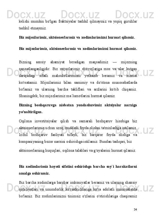 kelishi   mumkin   bo'lgan   fraktsiyalar   tashkil   qilmaymiz   va   yopiq   guruhlar
tashkil etmaymiz. 
Biz mijozlarimiz, aktsionerlarmiz va xodimlarimizni hurmat qilamiz.
Biz mijozlarimiz, aktsionerlarmiz va xodimlarimizni hurmat qilamiz.
Bizning   asosiy   ahamiyat   beradigan   maqsadimiz   —   mijozning
qanoatlanganligidir.   Biz   mijozlarimiz   ehtiyojlariga   mos   va   ular   kutgan
darajadagi   sifatli   mahsulotlarimizni   yetkazib   beramiz   va   xizmat
ko'rsatamiz.   Mijozlarimiz   bilan   samimiy   va   do'stona   munosabatlarda
bo'lamiz   va   ularning   barcha   takliflari   va   arzlarini   ko'rib   chiqamiz.
Shuningdek, biz mijozlarimiz ma`lumotlarini hurmat qilamiz. 
Bizning   boshqaruvga   nisbatan   yondashuvimiz   aktsiyalar   narxiga
yo'naltirilgan.  
Oqilona   investitsiyalar   qilish   va   samarali   boshqaruv   hisobiga   biz
aktsionerlarimiz uchun uzoq muddatli foyda olishni ta'minlashga intilamiz.
Izchil   boshqaruv   faoliyati   tufayli,   biz   barqaror   foyda   olishga   va
kompaniyaning bozor narxini oshirishga intilamiz. Bundan tashqari, biz 
aktsionerlarning huquqlari, oqilona talablari va g'oyalarini hurmat qilamiz.
Biz   xodimlarimiz   hayoti   sifatini   oshirishga   barcha   say`i   harakatlarni
amalga oshiramiz.  
Biz  barcha  xodimlarga barobar  imkoniyatlar  beramiz va ularning  shaxsiy
qobiliyatlari   va   unumdorlik   ko'rsatkichlariga   ko'ra   adolatli   munosabatda
bo'lamiz.   Biz   xodimlarimizni   tinimsiz   o'zlarini   o'stirishlariga   chaqiramiz
34 