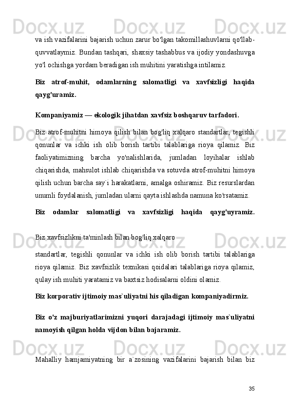 va ish vazifalarini bajarish uchun zarur bo'lgan takomillashuvlarni qo'llab-
quvvatlaymiz. Bundan tashqari, shaxsiy tashabbus va ijodiy yondashuvga
yo'l ochishga yordam beradigan ish muhitini yaratishga intilamiz. 
Biz   atrof-muhit,   odamlarning   salomatligi   va   xavfsizligi   haqida
qayg'uramiz.
Kompaniyamiz — ekologik jihatdan xavfsiz boshqaruv tarfadori.  
Biz   atrof-muhitni   himoya   qilish   bilan   bog'liq   xalqaro   standartlar,   tegishli
qonunlar   va   ichki   ish   olib   borish   tartibi   talablariga   rioya   qilamiz.   Biz
faoliyatimizning   barcha   yo'nalishlarida,   jumladan   loyihalar   ishlab
chiqarishda, mahsulot ishlab chiqarishda va sotuvda atrof-muhitni himoya
qilish uchun barcha say`i harakatlarni, amalga oshiramiz. Biz resurslardan
unumli foydalanish, jumladan ularni qayta ishlashda namuna ko'rsatamiz. 
Biz   odamlar   salomatligi   va   xavfsizligi   haqida   qayg'uyramiz.
Biz xavfsizlikni ta'minlash bilan bog'liq xalqaro 
standartlar,   tegishli   qonunlar   va   ichki   ish   olib   borish   tartibi   talablariga
rioya qilamiz. Biz xavfsizlik texnikasi qoidalari talablariga rioya qilamiz,
qulay ish muhiti yaratamiz va baxtsiz hodisalarni oldini olamiz. 
Biz korporativ ijtimoiy mas`uliyatni his qiladigan kompaniyadirmiz.
Biz   o'z   majburiyatlarimizni   yuqori   darajadagi   ijtimoiy   mas`uliyatni
namoyish qilgan holda vijdon bilan bajaramiz.  
Mahalliy   hamjamiyatning   bir   a`zosining   vazifalarini   bajarish   bilan   biz
35 