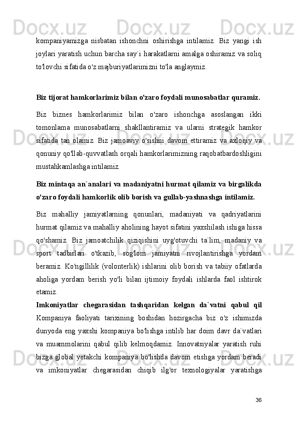 kompaniyamizga   nisbatan   ishonchni   oshirishga   intilamiz.   Biz   yangi   ish
joylari yaratish uchun barcha say`i harakatlarni amalga oshiramiz va soliq
to'lovchi sifatida o'z majburiyatlarimizni to'la anglaymiz. 
Biz tijorat hamkorlarimiz bilan o'zaro foydali munosabatlar quramiz.
Biz   biznes   hamkorlarimiz   bilan   o'zaro   ishonchga   asoslangan   ikki
tomonlama   munosabatlarni   shakllantiramiz   va   ularni   strategik   hamkor
sifatida   tan   olamiz.   Biz   jamoaviy   o'sishni   davom   ettiramiz   va   axloqiy   va
qonuniy qo'llab-quvvatlash orqali hamkorlarimizning raqobatbardoshligini
mustahkamlashga intilamiz. 
Biz mintaqa an`analari va madaniyatni hurmat qilamiz va birgalikda
o'zaro foydali hamkorlik olib borish va gullab-yashnashga intilamiz.  
Biz   mahalliy   jamiyatlarning   qonunlari,   madaniyati   va   qadriyatlarini
hurmat qilamiz va mahalliy aholining hayot sifatini yaxshilash ishiga hissa
qo'shamiz.   Biz   jamoatchilik   qiziqishini   uyg'otuvchi   ta`lim,   madaniy   va
sport   tadbirlari   o'tkazib,   sog'lom   jamiyatni   rivojlantirishga   yordam
beramiz.   Ko'ngillilik   (volonterlik)   ishlarini   olib   borish   va   tabiiy   ofatlarda
aholiga   yordam   berish   yo'li   bilan   ijtimoiy   foydali   ishlarda   faol   ishtirok
etamiz.
Imkoniyatlar   chegarasidan   tashqaridan   kelgan   da`vatni   qabul   qil
Kompaniya   faoliyati   tarixining   boshidan   hozirgacha   biz   o'z   ishimizda
dunyoda   eng   yaxshi   kompaniya   bo'lishga   intilib   har   doim   davr   da`vatlari
va   muammolarini   qabul   qilib   kelmoqdamiz.   Innovatsiyalar   yaratish   ruhi
bizga   global   yetakchi   kompaniya   bo'lishda   davom   etishga   yordam   beradi
va   imkoniyatlar   chegarasidan   chiqib   ilg'or   texnologiyalar   yaratishga
36 