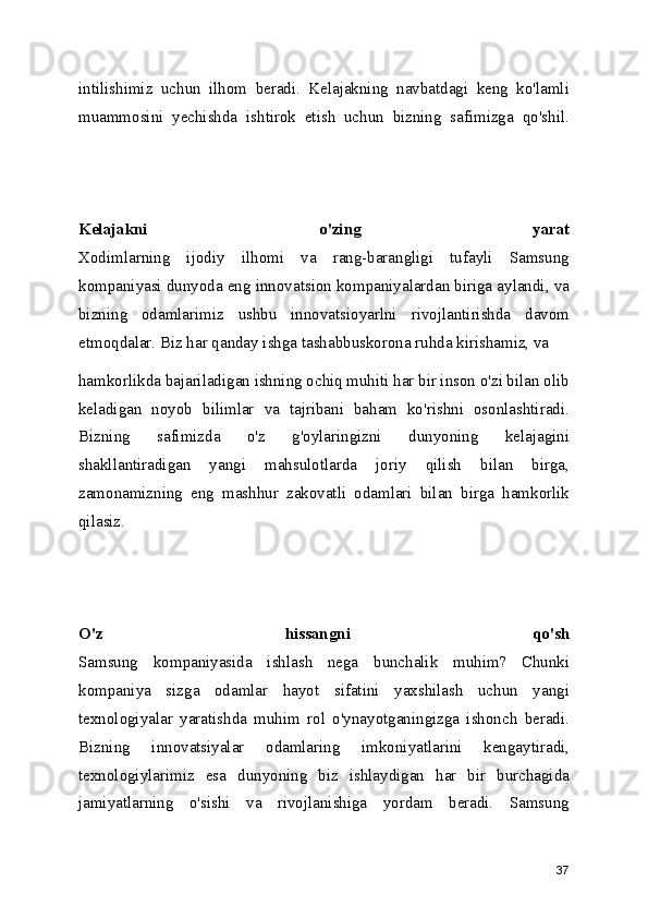 intilishimiz   uchun   ilhom   beradi.   Kelajakning   navbatdagi   keng   ko'lamli
muammosini   yechishda   ishtirok   etish   uchun   bizning   safimizga   qo'shil.
Kelajakni   o'zing   yarat
Xodimlarning   ijodiy   ilhomi   va   rang-barangligi   tufayli   Samsung
kompaniyasi dunyoda eng innovatsion kompaniyalardan biriga aylandi, va
bizning   odamlarimiz   ushbu   innovatsioyarlni   rivojlantirishda   davom
etmoqdalar. Biz har qanday ishga tashabbuskorona ruhda kirishamiz, va 
hamkorlikda bajariladigan ishning ochiq muhiti har bir inson o'zi bilan olib
keladigan   noyob   bilimlar   va   tajribani   baham   ko'rishni   osonlashtiradi.
Bizning   safimizda   o'z   g'oylaringizni   dunyoning   kelajagini
shakllantiradigan   yangi   mahsulotlarda   joriy   qilish   bilan   birga,
zamonamizning   eng   mashhur   zakovatli   odamlari   bilan   birga   hamkorlik
qilasiz.
O'z   hissangni   qo'sh
Samsung   kompaniyasida   ishlash   nega   bunchalik   muhim?   Chunki
kompaniya   sizga   odamlar   hayot   sifatini   yaxshilash   uchun   yangi
texnologiyalar   yaratishda   muhim   rol   o'ynayotganingizga   ishonch   beradi.
Bizning   innovatsiyalar   odamlaring   imkoniyatlarini   kengaytiradi,
texnologiylarimiz   esa   dunyoning   biz   ishlaydigan   har   bir   burchagida
jamiyatlarning   o'sishi   va   rivojlanishiga   yordam   beradi.   Samsung
37 