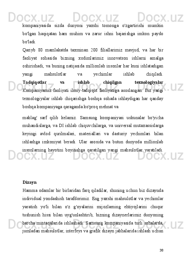 kompaniyasida   sizda   dunyoni   yaxshi   tomonga   o'zgartirishi   mumkin
bo'lgan   haqiqatan   ham   muhim   va   zarur   ishni   bajarishga   imkon   paydo
bo'ladi.
Qariyb   80   mamlakatda   taxminan   200   filiallarimiz   mavjud,   va   har   bir
faoliyat   sohasida   bizning   xodimlarimiz   innovatson   ishlarni   amalga
oshirishadi, va buning natijasida millionlab insonlar har kuni ishlatadigan
yangi   mahsulotlar   va   yechimlar   ishlab   chiqiladi.
Tadqiqotlar   va   ishlab   chiqilgan   texnologiyalar
Kompaniyamiz   faoliyati   ilmiy-tadqiqot   faoliyatiga   asoslangan.   Biz   yangi
texnologiyalar   ishlab   chiqarishga   boshqa   sohada   ishlaydigan   har   qanday
boshqa kompaniyaga qaraganda ko'proq mehnat va 
mablag'   sarf   qilib   kelamiz.   Samsung   kompaniyasi   uskunalar   bo'yicha
muhandislarga, va DI ishlab chiquvchilarga, va universal mutaxassislarga
keyingi   avlod   qurilmalari,   materiallari   va   dasturiy   yechimlari   bilan
ishlashga   imkoniyat   beradi.   Ular   asosida   va   butun   dunyoda   millionlab
insonlarning   hayotini   boyitishga   qaratilgan   yangi   mahsulotlar   yaratiladi.
Dizayn
Hamma odamlar bir birlaridan farq qiladilar, shuning uchun biz dizaynda
individual  yondashish  tarafdorimiz. Eng yaxshi mahsulotlar  va yechimlar
yaratish   yo'li   bilan   o'z   g'oyalarini   mijozlarning   ehtiyojlarini   chuqur
tushunish   hissi   bilan   uyg'unlashtirib,   bizning   dizaynerlarimiz   dunyoning
barcha   mintaqalarida   ishlashadi.   Samsung   kompaniyasida   turli   sohalarda,
jumladan mahsulotlar, interfeys va grafik dizayn jabhalarida ishlash uchun
38 