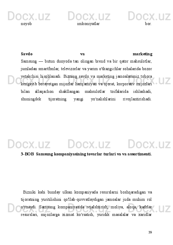 noyob   imkoniyatlar   bor.
Savdo   va   marketing
Samsung   —   butun   dunyoda   tan   olingan   brend   va   bir   qator   mahsulotlar,
jumladan smartfonlar, televizorlar va yarim o'tkazgichlar sohalarida bozor
yetakchisi   hisoblanadi.   Bizning   savdo   va   marketing   jamoalarimiz   tobora
kengayib borayotgan mijozlar hamjamiyati va tijorat, korporativ mijozlari
bilan   allaqachon   shakllangan   mahsulotlar   toifalarida   ishlashadi,
shuningdek   tijoratning   yangi   yo'nalishlarini   rivojlantirishadi.
3-BOB  Samsung kompaniyasining tovarlar turlari va va assortimenti.
  Bizniki   kabi   bunday   ulkan   kompaniyada   resurslarni   boshqaradigan   va
tijoratning   yuritilishini   qo'llab-quvvatlaydigan   jamoalar   juda   muhim   rol
o'ynaydi.   Samsung   kompaniyasida   rejalshtirish,   moliya,   aloqa,   kadrlar
resurslari,   mijozlarga   xizmat   ko'rsatish,   yuridik   masalalar   va   xaridlar
39 