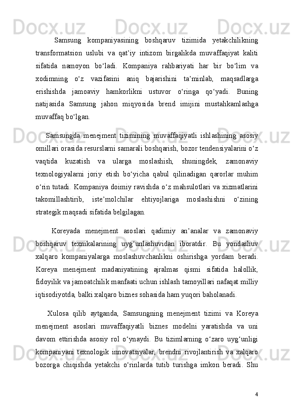       Samsung   kompaniyasining   boshqaruv   tizimida   yetakchilikning
transformatsion   uslubi   va   qat’iy   intizom   birgalikda   muvaffaqiyat   kaliti
sifatida   namoyon   bo‘ladi.   Kompaniya   rahbariyati   har   bir   bo‘lim   va
xodimning   o‘z   vazifasini   aniq   bajarishini   ta’minlab,   maqsadlarga
erishishda   jamoaviy   hamkorlikni   ustuvor   o‘ringa   qo‘yadi.   Buning
natijasida   Samsung   jahon   miqyosida   brend   imijini   mustahkamlashga
muvaffaq bo‘lgan.
      Samsungda   menejment   tizimining   muvaffaqiyatli   ishlashining   asosiy
omillari orasida resurslarni samarali boshqarish, bozor tendensiyalarini o‘z
vaqtida   kuzatish   va   ularga   moslashish,   shuningdek,   zamonaviy
texnologiyalarni   joriy   etish   bo‘yicha   qabul   qilinadigan   qarorlar   muhim
o‘rin tutadi. Kompaniya doimiy ravishda o‘z mahsulotlari va xizmatlarini
takomillashtirib,   iste’molchilar   ehtiyojlariga   moslashishni   o‘zining
strategik maqsadi sifatida belgilagan.
      Koreyada   menejment   asoslari   qadimiy   an’analar   va   zamonaviy
boshqaruv   texnikalarining   uyg‘unlashuvidan   iboratdir.   Bu   yondashuv
xalqaro   kompaniyalarga   moslashuvchanlikni   oshirishga   yordam   beradi.
Koreya   menejment   madaniyatining   ajralmas   qismi   sifatida   halollik,
fidoyilik va jamoatchilik manfaati uchun ishlash tamoyillari nafaqat milliy
iqtisodiyotda, balki xalqaro biznes sohasida ham yuqori baholanadi.
      Xulosa   qilib   aytganda,   Samsungning   menejment   tizimi   va   Koreya
menejment   asoslari   muvaffaqiyatli   biznes   modelni   yaratishda   va   uni
davom   ettirishda   asosiy   rol   o‘ynaydi.   Bu   tizimlarning   o‘zaro   uyg‘unligi
kompaniyani   texnologik   innovatsiyalar,   brendni   rivojlantirish   va   xalqaro
bozorga   chiqishda   yetakchi   o‘rinlarda   tutib   turishga   imkon   beradi.   Shu
4 