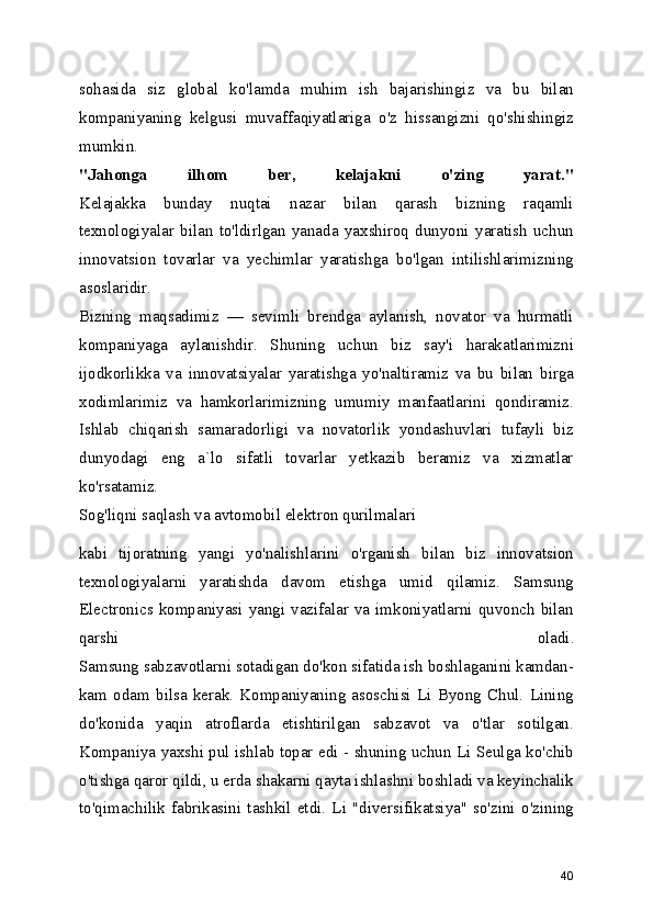 sohasida   siz   global   ko'lamda   muhim   ish   bajarishingiz   va   bu   bilan
kompaniyaning   kelgusi   muvaffaqiyatlariga   o'z   hissangizni   qo'shishingiz
mumkin.
"Jahonga   ilhom   ber,   kelajakni   o'zing   yarat."
Kelajakka   bunday   nuqtai   nazar   bilan   qarash   bizning   raqamli
texnologiyalar   bilan   to'ldirlgan   yanada   yaxshiroq   dunyoni   yaratish   uchun
innovatsion   tovarlar   va   yechimlar   yaratishga   bo'lgan   intilishlarimizning
asoslaridir.
Bizning   maqsadimiz   —   sevimli   brendga   aylanish,   novator   va   hurmatli
kompaniyaga   aylanishdir.   Shuning   uchun   biz   say'i   harakatlarimizni
ijodkorlikka   va   innovatsiyalar   yaratishga   yo'naltiramiz   va   bu   bilan   birga
xodimlarimiz   va   hamkorlarimizning   umumiy   manfaatlarini   qondiramiz.
Ishlab   chiqarish   samaradorligi   va   novatorlik   yondashuvlari   tufayli   biz
dunyodagi   eng   a`lo   sifatli   tovarlar   yetkazib   beramiz   va   xizmatlar
ko'rsatamiz.
Sog'liqni saqlash va avtomobil elektron qurilmalari 
kabi   tijoratning   yangi   yo'nalishlarini   o'rganish   bilan   biz   innovatsion
texnologiyalarni   yaratishda   davom   etishga   umid   qilamiz.   Samsung
Electronics kompaniyasi  yangi  vazifalar  va  imkoniyatlarni  quvonch  bilan
qarshi   oladi.
Samsung sabzavotlarni sotadigan do'kon sifatida ish boshlaganini kamdan-
kam   odam   bilsa   kerak.   Kompaniyaning   asoschisi   Li   Byong   Chul.   Lining
do'konida   yaqin   atroflarda   etishtirilgan   sabzavot   va   o'tlar   sotilgan.
Kompaniya yaxshi pul ishlab topar edi - shuning uchun Li Seulga ko'chib
o'tishga qaror qildi, u erda shakarni qayta ishlashni boshladi va keyinchalik
to'qimachilik   fabrikasini   tashkil   etdi.   Li   "diversifikatsiya"   so'zini   o'zining
40 