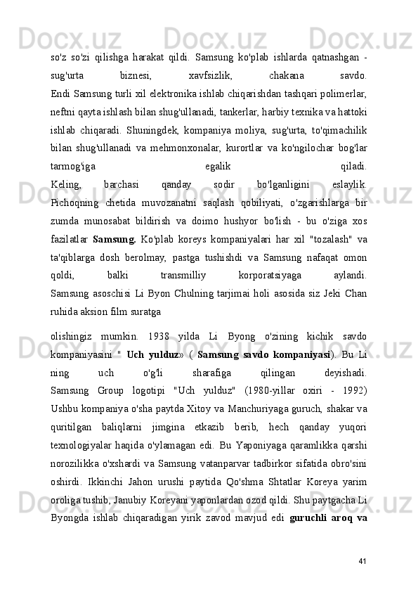 so'z   so'zi   qilishga   harakat   qildi.   Samsung   ko'plab   ishlarda   qatnashgan   -
sug'urta   biznesi,   xavfsizlik,   chakana   savdo.
Endi Samsung turli xil elektronika ishlab chiqarishdan tashqari polimerlar,
neftni qayta ishlash bilan shug'ullanadi, tankerlar, harbiy texnika va hattoki
ishlab   chiqaradi.   Shuningdek,   kompaniya   moliya,   sug'urta,   to'qimachilik
bilan   shug'ullanadi   va   mehmonxonalar,   kurortlar   va   ko'ngilochar   bog'lar
tarmog'iga   egalik   qiladi.
Keling,   barchasi   qanday   sodir   bo'lganligini   eslaylik.
Pichoqning   chetida   muvozanatni   saqlash   qobiliyati,   o'zgarishlarga   bir
zumda   munosabat   bildirish   va   doimo   hushyor   bo'lish   -   bu   o'ziga   xos
fazilatlar   Samsung.   Ko'plab   koreys   kompaniyalari   har   xil   "tozalash"   va
ta'qiblarga   dosh   berolmay,   pastga   tushishdi   va   Samsung   nafaqat   omon
qoldi,   balki   transmilliy   korporatsiyaga   aylandi.
Samsung  asoschisi  Li  Byon   Chulning   tarjimai   holi  asosida  siz  Jeki   Chan
ruhida aksion film suratga 
olishingiz   mumkin.   1938   yilda   Li   Byong   o'zining   kichik   savdo
kompaniyasini   "   Uch   yulduz »   (   Samsung   savdo   kompaniyasi ).   Bu   Li
ning   uch   o'g'li   sharafiga   qilingan   deyishadi.
Samsung   Group   logotipi   "Uch   yulduz"   (1980-yillar   oxiri   -   1992)
Ushbu kompaniya o'sha paytda Xitoy va Manchuriyaga guruch, shakar va
quritilgan   baliqlarni   jimgina   etkazib   berib,   hech   qanday   yuqori
texnologiyalar   haqida   o'ylamagan   edi.   Bu   Yaponiyaga   qaramlikka   qarshi
norozilikka  o'xshardi  va  Samsung   vatanparvar  tadbirkor   sifatida  obro'sini
oshirdi.   Ikkinchi   Jahon   urushi   paytida   Qo'shma   Shtatlar   Koreya   yarim
oroliga tushib, Janubiy Koreyani yaponlardan ozod qildi. Shu paytgacha Li
Byongda   ishlab   chiqaradigan   yirik   zavod   mavjud   edi   guruchli   aroq   va
41 