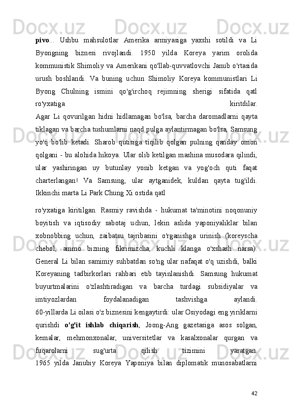 pivo ...   Ushbu   mahsulotlar   Amerika   armiyasiga   yaxshi   sotildi   va   Li
Byongning   biznesi   rivojlandi.   1950   yilda   Koreya   yarim   orolida
kommunistik Shimoliy va Amerikani qo'llab-quvvatlovchi Janub o'rtasida
urush   boshlandi.   Va   buning   uchun   Shimoliy   Koreya   kommunistlari   Li
Byong   Chulning   ismini   qo'g'irchoq   rejimning   sherigi   sifatida   qatl
ro'yxatiga   kiritdilar.
Agar   Li   qovurilgan   hidni   hidlamagan   bo'lsa,   barcha   daromadlarni   qayta
tiklagan va barcha tushumlarni naqd pulga aylantirmagan bo'lsa, Samsung
yo'q   bo'lib   ketadi.   Sharob   qutisiga   tiqilib   qolgan   pulning   qanday   omon
qolgani - bu alohida hikoya. Ular olib ketilgan mashina musodara qilindi,
ular   yashiringan   uy   butunlay   yonib   ketgan   va   yog'och   quti   faqat
charterlangan!   Va   Samsung,   ular   aytganidek,   kuldan   qayta   tug'ildi.
Ikkinchi marta Li Park Chung Xi ostida qatl 
ro'yxatiga   kiritilgan.   Rasmiy   ravishda   -   hukumat   ta'minotini   noqonuniy
boyitish   va   iqtisodiy   sabotaj   uchun,   lekin   aslida   yaponiyaliklar   bilan
xobnobbing   uchun,   zaibatsu   tajribasini   o'rganishga   urinish   (koreyscha
chebol,   ammo   bizning   fikrimizcha,   kuchli   klanga   o'xshash   narsa).
General   Li   bilan   samimiy   suhbatdan   so'ng   ular   nafaqat   o'q   uzishdi,   balki
Koreyaning   tadbirkorlari   rahbari   etib   tayinlanishdi.   Samsung   hukumat
buyurtmalarini   o'zlashtiradigan   va   barcha   turdagi   subsidiyalar   va
imtiyozlardan   foydalanadigan   tashvishga   aylandi.
60-yillarda Li oilasi o'z biznesini kengaytirdi: ular Osiyodagi eng yiriklarni
qurishdi   o'g'it   ishlab   chiqarish ,   Joong-Ang   gazetasiga   asos   solgan,
kemalar,   mehmonxonalar,   universitetlar   va   kasalxonalar   qurgan   va
fuqarolarni   sug'urta   qilish   tizimini   yaratgan.
1965   yilda   Janubiy   Koreya   Yaponiya   bilan   diplomatik   munosabatlarni
42 