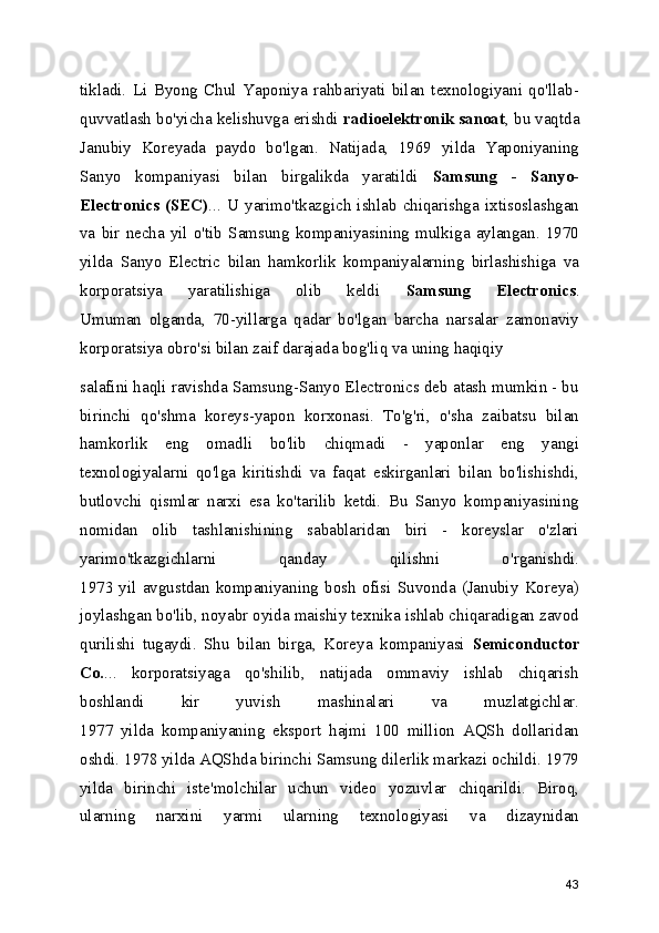 tikladi.   Li   Byong   Chul   Yaponiya   rahbariyati   bilan   texnologiyani   qo'llab-
quvvatlash bo'yicha kelishuvga erishdi  radioelektronik sanoat , bu vaqtda
Janubiy   Koreyada   paydo   bo'lgan.   Natijada,   1969   yilda   Yaponiyaning
Sanyo   kompaniyasi   bilan   birgalikda   yaratildi   Samsung   -   Sanyo-
Electronics  (SEC) ...  U   yarimo'tkazgich   ishlab   chiqarishga   ixtisoslashgan
va   bir   necha  yil  o'tib   Samsung  kompaniyasining  mulkiga  aylangan.   1970
yilda   Sanyo   Electric   bilan   hamkorlik   kompaniyalarning   birlashishiga   va
korporatsiya   yaratilishiga   olib   keldi   Samsung   Electronics .
Umuman   olganda,   70-yillarga   qadar   bo'lgan   barcha   narsalar   zamonaviy
korporatsiya obro'si bilan zaif darajada bog'liq va uning haqiqiy 
salafini haqli ravishda Samsung-Sanyo Electronics deb atash mumkin - bu
birinchi   qo'shma   koreys-yapon   korxonasi.   To'g'ri,   o'sha   zaibatsu   bilan
hamkorlik   eng   omadli   bo'lib   chiqmadi   -   yaponlar   eng   yangi
texnologiyalarni   qo'lga   kiritishdi   va   faqat   eskirganlari   bilan   bo'lishishdi,
butlovchi   qismlar   narxi   esa   ko'tarilib   ketdi.   Bu   Sanyo   kompaniyasining
nomidan   olib   tashlanishining   sabablaridan   biri   -   koreyslar   o'zlari
yarimo'tkazgichlarni   qanday   qilishni   o'rganishdi.
1973  yil  avgustdan   kompaniyaning  bosh  ofisi  Suvonda   (Janubiy   Koreya)
joylashgan bo'lib, noyabr oyida maishiy texnika ishlab chiqaradigan zavod
qurilishi   tugaydi.   Shu   bilan   birga,   Koreya   kompaniyasi   Semiconductor
Co. ...   korporatsiyaga   qo'shilib,   natijada   ommaviy   ishlab   chiqarish
boshlandi   kir   yuvish   mashinalari   va   muzlatgichlar.
1977   yilda   kompaniyaning   eksport   hajmi   100   million   AQSh   dollaridan
oshdi. 1978 yilda AQShda birinchi Samsung dilerlik markazi ochildi. 1979
yilda   birinchi   iste'molchilar   uchun   video   yozuvlar   chiqarildi.   Biroq,
ularning   narxini   yarmi   ularning   texnologiyasi   va   dizaynidan
43 