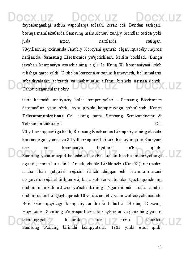 foydalanganligi   uchun   yaponlarga   to'lashi   kerak   edi.   Bundan   tashqari,
boshqa  mamlakatlarda  Samsung  mahsulotlari  xorijiy  brendlar  ostida  yoki
juda   arzon   narxlarda   sotilgan.
70-yillarning   oxirlarida   Janubiy   Koreyani   qamrab   olgan   iqtisodiy   inqiroz
natijasida,   Samsung   Electronics   yo'qotishlarni   keltira   boshladi.   Bunga
javoban   kompaniya   asoschisining   o'g'li   Li   Kung   Xi   kompaniyani   isloh
qilishga  qaror  qildi.  U  sho'ba  korxonalar  sonini  kamaytirdi,  bo'linmalarni
subsidiyalashni   to'xtatdi   va   mahsulotlar   sifatini   birinchi   o'ringa   qo'ydi.
Ushbu o'zgarishlar ijobiy 
ta'sir   ko'rsatdi   moliyaviy   holat   kompaniyalari   -   Samsung   Electronics
daromadlari   yana   o'sdi.   Ayni   paytda   kompaniyaga   qo'shilishdi   Korea
Telecommunications   Co. ,   uning   nomi   Samsung   Semiconductor   &
Telekommunikatsiya   Co.
70-yillarning oxiriga kelib, Samsung Electronics Li imperiyasining etakchi
korxonasiga aylandi va 80-yillarning oxirlarida iqtisodiy inqiroz Koreyani
urdi   va   kompaniya   foydasiz   bo'lib   qoldi.
Samsung   yana   mavjud   bo'lishini   to'xtatish   uchun   barcha   imkoniyatlarga
ega edi, ammo bu sodir bo'lmadi, chunki Li ikkinchi (Kun Xi) inqirozdan
ancha   oldin   qutqarish   rejasini   ishlab   chiqqan   edi.   Hamma   narsani
o'zgartirish rejalashtirilgan edi, faqat xotinlar va bolalar. Qayta qurishning
muhim   momenti   ustuvor   yo'nalishlarning   o'zgarishi   edi   -   sifat   sondan
muhimroq bo'ldi. Qayta qurish 10 yil davom etdi va muvaffaqiyat qozondi.
Birin-ketin   quyidagi   kompaniyalar   bankrot   bo'ldi:   Hanbo,   Daewoo,
Huyndai   va   Samsung   o'z   eksportlarini   ko'paytirdilar   va   jahonning   yuqori
texnologiyalar   bozorida   o'z   o'rnini   topdilar.
Samsung   o'zining   birinchi   kompyuterini   1983   yilda   e'lon   qildi.
44 