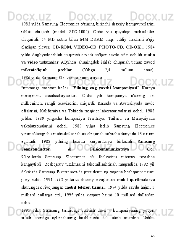 1983 yilda Samsung Electronics o'zining birinchi shaxsiy kompyuterlarini
ishlab   chiqardi   (model:   SPC-1000).   O'sha   yili   quyidagi   mahsulotlar
chiqarildi:   64   MB   xotira   bilan   64M   DRAM   chip;   oddiy   disklarni   o'qiy
oladigan   pleyer,   CD-ROM,   VIDEO-CD,   PHOTO-CD,   CD-OK ...   1984
yilda Angliyada ishlab chiqarish zavodi bo'lgan savdo ofisi ochildi   audio
va   video   uskunalar   AQShda,   shuningdek   ishlab   chiqarish   uchun   zavod
mikroto'lqinli   pechlar   (Yiliga   2,4   million   dona).
1986 yilda Samsung Electronics kompaniyasi 
"unvoniga   sazovor   bo'ldi.   “ Yilning   eng   yaxshi   kompaniyasi ”   Koreya
menejment   assotsiatsiyasidan.   O'sha   yili   kompaniya   o'zining   o'n
millioninchi   rangli   televizorini   chiqardi,   Kanada   va   Avstraliyada   savdo
ofislarini,   Kaliforniya   va   Tokioda   tadqiqot   laboratoriyalarini   ochdi.   1988
yildan   1989   yilgacha   kompaniya   Frantsiya,   Tailand   va   Malayziyada
vakolatxonalarini   ochdi.   1989   yilga   kelib   Samsung   Electronics
yarimo'tkazgichli mahsulotlar ishlab chiqarish bo'yicha dunyoda 13-o'rinni
egalladi.   1988   yilning   kuzida   korporatsiya   birlashdi   Samsung
Semiconductor   &   Telekommunikatsiya   Co. .
90-yillarda   Samsung   Electronics   o'z   faoliyatini   intensiv   ravishda
kengaytirdi.   Boshqaruv   tuzilmasini   takomillashtirish   maqsadida   1992   yil
dekabrda  Samsung Electronics-da prezidentning yagona  boshqaruv tizimi
joriy   etildi.   1991-1992   yillarda   shaxsiy   rivojlanish   mobil   qurilmalar va
shuningdek   rivojlangan   mobil   telefon   tizimi ...   1994   yilda   savdo   hajmi   5
milliard   dollarga   etdi,   1995   yilda   eksport   hajmi   10   milliard   dollardan
oshdi.
1995   yilni   Samsung   tarixidagi   burilish   davri   -   kompaniyaning   yuqori
sifatli   brendga   aylanishining   boshlanishi   deb   atash   mumkin.   Ushbu
45 