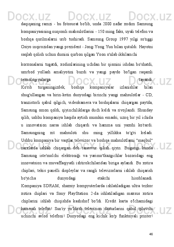 daqiqaning   ramzi   -   bu   fotosurat   bo'lib,   unda   2000   nafar   xodim   Samsung
kompaniyasining nuqsonli mahsulotlarini - 150 ming faks, uyali telefon va
boshqa   qurilmalarni   urib   tushiradi.   Samsung   Group   1997   yilgi   so'nggi
Osiyo inqirozidan yangi prezident - Jong-Yong Yun bilan qutuldi. Hayotni
saqlab qolish uchun dumini qurbon qilgan Yoon o'nlab ikkilamchi 
korxonalarni   tugatdi,   xodimlarining   uchdan   bir   qismini   ishdan   bo'shatdi,
umrbod   yollash   amaliyotini   buzdi   va   yangi   paydo   bo'lgan   raqamli
texnologiyalarga   tayandi.
Ko'rib   turganingizdek,   boshqa   kompaniyalar   izlanishlar   bilan
shug'ullangan   va   birin-ketin   dunyodagi   birinchi   yangi   mahsulotlar   -   CD,
tranzistorli   qabul   qilgich,   videokamera   va   boshqalarni   chiqargan   paytda,
Samsung   omon   qoldi,   qiyinchiliklarga   duch   keldi   va   rivojlandi.   Shunday
qilib, ushbu kompaniya haqida aytish mumkin emaski, uzoq bir yil ichida
u   innovatsion   narsa   ishlab   chiqardi   va   hamma   uni   yaxshi   ko'rardi.
Samsungning   xit   mahsuloti   shu   ming   yillikka   to'g'ri   keladi.
Ushbu kompaniya bir vaqtlar televizor va boshqa mahsulotlarni "maqbul"
narxlarda   ishlab   chiqargan   deb   tasavvur   qilish   qiyin.   Bugungi   kunda
Samsung   iste'molchi   elektroniği   va   yarimo'tkazgichlar   bozoridagi   eng
innovatsion  va  muvaffaqiyatli   ishtirokchilaridan  biriga  aylandi.   Bu   xotira
chiplari,   tekis   panelli   displeylar   va   rangli   televizorlarni   ishlab   chiqarish
bo'yicha   dunyodagi   etakchi   hisoblanadi.
Kompaniya   SDRAM,   shaxsiy   kompyuterlarda   ishlatiladigan   ultra   tezkor
xotira   chiplari   va   Sony   PlayStation   2-da   ishlatiladigan   maxsus   xotira
chiplarini   ishlab   chiqishda   kashshof   bo'ldi.   Kredit   karta   o'lchamidagi
kamerali   telefon!   Sun'iy   yo'ldosh   televizion   dasturlarini   qabul   qiluvchi
uchinchi   avlod   telefoni!   Dunyodagi   eng   kichik   ko'p   funktsiyali   printer!
46 