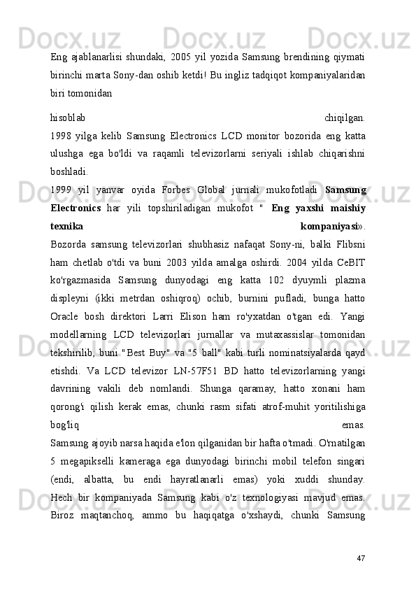 Eng   ajablanarlisi   shundaki,   2005   yil   yozida   Samsung   brendining   qiymati
birinchi marta Sony-dan oshib ketdi! Bu ingliz tadqiqot kompaniyalaridan
biri tomonidan 
hisoblab   chiqilgan.
1998   yilga   kelib   Samsung   Electronics   LCD   monitor   bozorida   eng   katta
ulushga   ega   bo'ldi   va   raqamli   televizorlarni   seriyali   ishlab   chiqarishni
boshladi.
1999   yil   yanvar   oyida   Forbes   Global   jurnali   mukofotladi   Samsung
Electronics   har   yili   topshiriladigan   mukofot   "   Eng   yaxshi   maishiy
texnika   kompaniyasi ».
Bozorda   samsung   televizorlari   shubhasiz   nafaqat   Sony-ni,   balki   Flibsni
ham   chetlab   o'tdi   va   buni   2003   yilda   amalga   oshirdi.   2004   yilda   CeBIT
ko'rgazmasida   Samsung   dunyodagi   eng   katta   102   dyuymli   plazma
displeyni   (ikki   metrdan   oshiqroq)   ochib,   burnini   pufladi,   bunga   hatto
Oracle   bosh   direktori   Larri   Elison   ham   ro'yxatdan   o'tgan   edi.   Yangi
modellarning   LCD   televizorlari   jurnallar   va   mutaxassislar   tomonidan
tekshirilib,   buni   "Best   Buy"   va   "5   ball"   kabi   turli   nominatsiyalarda   qayd
etishdi.   Va   LCD   televizor   LN-57F51   BD   hatto   televizorlarning   yangi
davrining   vakili   deb   nomlandi.   Shunga   qaramay,   hatto   xonani   ham
qorong'i   qilish   kerak   emas,   chunki   rasm   sifati   atrof-muhit   yoritilishiga
bog'liq   emas.
Samsung ajoyib narsa haqida e'lon qilganidan bir hafta o'tmadi. O'rnatilgan
5   megapikselli   kameraga   ega   dunyodagi   birinchi   mobil   telefon   singari
(endi,   albatta,   bu   endi   hayratlanarli   emas)   yoki   xuddi   shunday.
Hech   bir   kompaniyada   Samsung   kabi   o'z   texnologiyasi   mavjud   emas.
Biroz   maqtanchoq,   ammo   bu   haqiqatga   o'xshaydi,   chunki   Samsung
47 