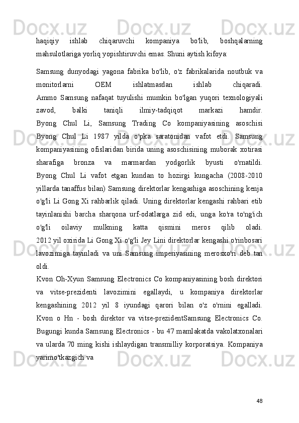 haqiqiy   ishlab   chiqaruvchi   kompaniya   bo'lib,   boshqalarning
mahsulotlariga yorliq yopishtiruvchi emas. Shuni aytish kifoya: 
Samsung   dunyodagi   yagona   fabrika   bo'lib,   o'z   fabrikalarida   noutbuk   va
monitorlarni   OEM   ishlatmasdan   ishlab   chiqaradi.
Ammo   Samsung   nafaqat   tuyulishi   mumkin   bo'lgan   yuqori   texnologiyali
zavod,   balki   taniqli   ilmiy-tadqiqot   markazi   hamdir.
Byong   Chul   Li,   Samsung   Trading   Co   kompaniyasining   asoschisi
Byong   Chul   Li   1987   yilda   o'pka   saratonidan   vafot   etdi.   Samsung
kompaniyasining   ofislaridan   birida   uning   asoschisining   muborak   xotirasi
sharafiga   bronza   va   marmardan   yodgorlik   byusti   o'rnatildi.
Byong   Chul   Li   vafot   etgan   kundan   to   hozirgi   kungacha   (2008-2010
yillarda tanaffus bilan) Samsung direktorlar kengashiga asoschining kenja
o'g'li Li Gong Xi rahbarlik qiladi. Uning direktorlar kengashi rahbari etib
tayinlanishi   barcha   sharqona   urf-odatlarga   zid   edi,   unga   ko'ra   to'ng'ich
o'g'li   oilaviy   mulkning   katta   qismini   meros   qilib   oladi.
2012 yil oxirida Li Gong Xi o'g'li Jey Lini direktorlar kengashi o'rinbosari
lavozimiga   tayinladi   va   uni   Samsung   imperiyasining   merosxo'ri   deb   tan
oldi.
Kvon   Oh-Xyun   Samsung   Electronics  Co   kompaniyasining   bosh   direktori
va   vitse-prezidenti   lavozimini   egallaydi,   u   kompaniya   direktorlar
kengashining   2012   yil   8   iyundagi   qarori   bilan   o'z   o'rnini   egalladi.
Kvon   o   Hn   -   bosh   direktor   va   vitse-prezidentSamsung   Electronics   Co.
Bugungi kunda Samsung Electronics - bu 47 mamlakatda vakolatxonalari
va ularda 70 ming kishi ishlaydigan transmilliy korporatsiya. Kompaniya
yarimo'tkazgich va 
48 