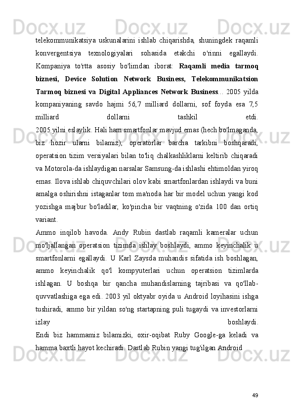 telekommunikatsiya   uskunalarini   ishlab   chiqarishda,   shuningdek   raqamli
konvergentsiya   texnologiyalari   sohasida   etakchi   o'rinni   egallaydi.
Kompaniya   to'rtta   asosiy   bo'limdan   iborat:   Raqamli   media   tarmoq
biznesi,   Device   Solution   Network   Business,   Telekommunikatsion
Tarmoq   biznesi   va   Digital   Appliances  Network  Business ...  2005   yilda
kompaniyaning   savdo   hajmi   56,7   milliard   dollarni,   sof   foyda   esa   7,5
milliard   dollarni   tashkil   etdi.
2005 yilni eslaylik. Hali ham smartfonlar mavjud emas (hech bo'lmaganda,
biz   hozir   ularni   bilamiz),   operatorlar   barcha   tarkibni   boshqaradi,
operatsion   tizim   versiyalari   bilan   to'liq   chalkashliklarni   keltirib   chiqaradi
va Motorola-da ishlaydigan narsalar Samsung-da ishlashi ehtimoldan yiroq
emas. Ilova ishlab chiquvchilari olov kabi smartfonlardan ishlaydi va buni
amalga oshirishni istaganlar tom ma'noda har bir model uchun yangi kod
yozishga   majbur   bo'ladilar,   ko'pincha   bir   vaqtning   o'zida   100   dan   ortiq
variant.
Ammo   inqilob   havoda.   Andy   Rubin   dastlab   raqamli   kameralar   uchun
mo'ljallangan   operatsion   tizimda   ishlay   boshlaydi,   ammo   keyinchalik   u
smartfonlarni   egallaydi.   U   Karl   Zaysda   muhandis   sifatida   ish   boshlagan,
ammo   keyinchalik   qo'l   kompyuterlari   uchun   operatsion   tizimlarda
ishlagan.   U   boshqa   bir   qancha   muhandislarning   tajribasi   va   qo'llab-
quvvatlashiga ega edi. 2003 yil oktyabr oyida u Android loyihasini ishga
tushiradi,  ammo bir yildan  so'ng startapning puli tugaydi  va  investorlarni
izlay   boshlaydi.
Endi   biz   hammamiz   bilamizki,   oxir-oqibat   Ruby   Google-ga   keladi   va
hamma baxtli hayot kechiradi. Dastlab Rubin yangi tug'ilgan Android 
49 