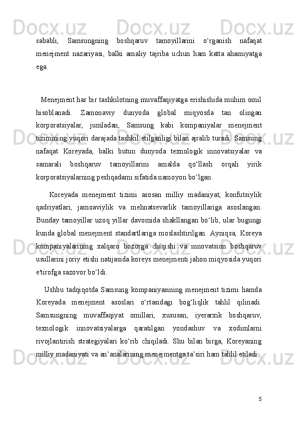 sababli,   Samsungning   boshqaruv   tamoyillarini   o‘rganish   nafaqat
menejment   nazariyasi,   balki   amaliy   tajriba   uchun   ham   katta   ahamiyatga
ega.
  
   Menejment har bir tashkilotning muvaffaqiyatga erishishida muhim omil
hisoblanadi.   Zamonaviy   dunyoda   global   miqyosda   tan   olingan
korporatsiyalar,   jumladan,   Samsung   kabi   kompaniyalar   menejment
tizimining yuqori darajada tashkil etilganligi bilan ajralib turadi. Samsung
nafaqat   Koreyada,   balki   butun   dunyoda   texnologik   innovatsiyalar   va
samarali   boshqaruv   tamoyillarini   amalda   qo‘llash   orqali   yirik
korporatsiyalarning peshqadami sifatida namoyon bo‘lgan.
      Koreyada   menejment   tizimi   asosan   milliy   madaniyat,   konfutsiylik
qadriyatlari,   jamoaviylik   va   mehnatsevarlik   tamoyillariga   asoslangan.
Bunday tamoyillar uzoq yillar davomida shakllangan bo‘lib, ular bugungi
kunda   global   menejment   standartlariga   moslashtirilgan.   Ayniqsa,   Koreya
kompaniyalarining   xalqaro   bozorga   chiqishi   va   innovatsion   boshqaruv
usullarini joriy etishi natijasida koreys menejmenti jahon miqyosida yuqori
e'tirofga sazovor bo‘ldi.
      Ushbu   tadqiqotda   Samsung   kompaniyasining   menejment   tizimi   hamda
Koreyada   menejment   asoslari   o‘rtasidagi   bog‘liqlik   tahlil   qilinadi.
Samsungning   muvaffaqiyat   omillari,   xususan,   iyerarxik   boshqaruv,
texnologik   innovatsiyalarga   qaratilgan   yondashuv   va   xodimlarni
rivojlantirish   strategiyalari   ko‘rib   chiqiladi.   Shu   bilan   birga,   Koreyaning
milliy madaniyati va an’analarining menejmentga ta’siri ham tahlil etiladi.
5 