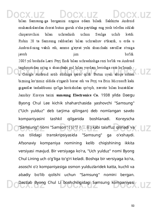 bilan   Samsung-ga   borganini   ozgina   odam   biladi.   Sakkizta   Android
muhandislaridan iborat butun guruh o'sha paytdagi eng yirik telefon ishlab
chiqaruvchisi   bilan   uchrashish   uchun   Seulga   uchib   ketdi.
Rubin   20   ta   Samsung   rahbarlari   bilan   uchrashuv   o'tkazdi,   u   erda   u
Android-ning   vakili   edi,   ammo   g'ayrat   yoki   shunchaki   savollar   o'rniga
javob   jim   bo'ldi.
2005 yil boshida Larri Peyj Endi bilan uchrashishga rozi bo'ldi va Android
taqdimotidan so'ng u shunchaki pul bilan yordam berishga rozi bo'lmadi -
u   Google   Android   sotib   olishiga   qaror   qildi.   Butun   uyali   aloqa   sohasi
bizning ko'zimiz oldida o'zgarib borar edi va Peyj va Brin Microsoft kabi
gigantlar   tashabbusni   qo'lga   kiritishidan   qo'rqib,   xavotir   bilan   kuzatdilar.
Janubiy   Koreya   tarixi   samsung   Electronics   Co.   1938   yilda   Daegu
Byong   Chul   Lee   kichik   shaharchasida   yashovchi   "Samsung"
("Uch   yulduz"   deb   tarjima   qilingan)   deb   nomlangan   savdo
kompaniyasini   tashkil   qilganida   boshlanadi.   Koreyscha
"Samsung" nomi "Samson" (  삼성 /  三星 ) kabi talaffuz qilinadi va
rus   tilidagi   transkripsiyasida   "Samsung"   ga   o'xshaydi.
Afsonaviy   kompaniya   nomining   kelib   chiqishining   ikkita
versiyasi mavjud. Bir versiyaga ko'ra, "Uch yulduz" nomi Byong
Chul Lining uch o'g'liga to'g'ri keladi. Boshqa bir versiyaga ko'ra,
asoschi o'z kompaniyasiga osmon yulduzlaridek katta, kuchli va
abadiy   bo'lib   qolishi   uchun   "Samsung"   nomini   bergan.
Dastlab   Byong   Chul   Li   boshchiligidagi   Samsung   kompaniyasi
50 