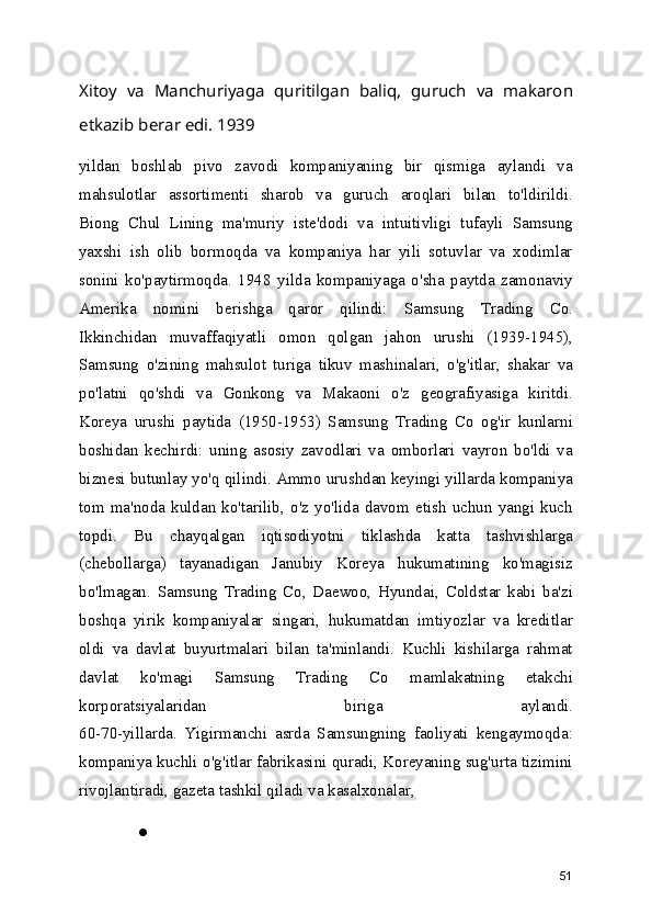 Xitoy   va   Manchuriyaga   quritilgan   baliq,   guruch   va   makaron
etkazib berar edi. 1939 
yildan   boshlab   pivo   zavodi   kompaniyaning   bir   qismiga   aylandi   va
mahsulotlar   assortimenti   sharob   va   guruch   aroqlari   bilan   to'ldirildi.
Biong   Chul   Lining   ma'muriy   iste'dodi   va   intuitivligi   tufayli   Samsung
yaxshi   ish   olib   bormoqda   va   kompaniya   har   yili   sotuvlar   va   xodimlar
sonini   ko'paytirmoqda.   1948   yilda   kompaniyaga   o'sha   paytda   zamonaviy
Amerika   nomini   berishga   qaror   qilindi:   Samsung   Trading   Co.
Ikkinchidan   muvaffaqiyatli   omon   qolgan   jahon   urushi   (1939-1945),
Samsung   o'zining   mahsulot   turiga   tikuv   mashinalari,   o'g'itlar,   shakar   va
po'latni   qo'shdi   va   Gonkong   va   Makaoni   o'z   geografiyasiga   kiritdi.
Koreya   urushi   paytida   (1950-1953)   Samsung   Trading   Co   og'ir   kunlarni
boshidan   kechirdi:   uning   asosiy   zavodlari   va   omborlari   vayron   bo'ldi   va
biznesi butunlay yo'q qilindi. Ammo urushdan keyingi yillarda kompaniya
tom   ma'noda   kuldan   ko'tarilib,   o'z   yo'lida   davom   etish   uchun   yangi   kuch
topdi.   Bu   chayqalgan   iqtisodiyotni   tiklashda   katta   tashvishlarga
(chebollarga)   tayanadigan   Janubiy   Koreya   hukumatining   ko'magisiz
bo'lmagan.   Samsung   Trading   Co,   Daewoo,   Hyundai,   Coldstar   kabi   ba'zi
boshqa   yirik   kompaniyalar   singari,   hukumatdan   imtiyozlar   va   kreditlar
oldi   va   davlat   buyurtmalari   bilan   ta'minlandi.   Kuchli   kishilarga   rahmat
davlat   ko'magi   Samsung   Trading   Co   mamlakatning   etakchi
korporatsiyalaridan   biriga   aylandi.
60-70-yillarda.   Yigirmanchi   asrda   Samsungning   faoliyati   kengaymoqda:
kompaniya kuchli o'g'itlar fabrikasini quradi, Koreyaning sug'urta tizimini
rivojlantiradi, gazeta tashkil qiladi va kasalxonalar, 
●
51 