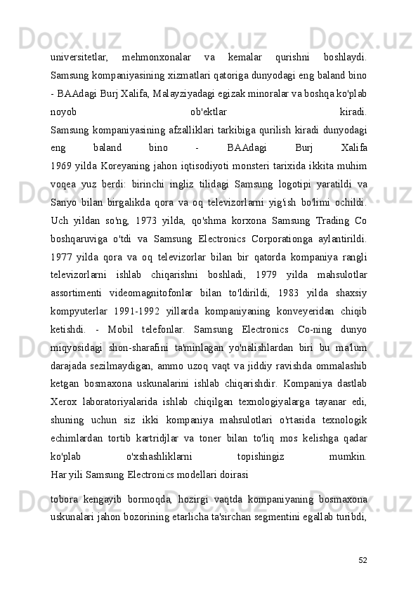 universitetlar,   mehmonxonalar   va   kemalar   qurishni   boshlaydi.
Samsung kompaniyasining xizmatlari qatoriga dunyodagi eng baland bino
- BAAdagi Burj Xalifa, Malayziyadagi egizak minoralar va boshqa ko'plab
noyob   ob'ektlar   kiradi.
Samsung kompaniyasining afzalliklari tarkibiga qurilish kiradi dunyodagi
eng   baland   bino   -   BAAdagi   Burj   Xalifa
1969   yilda   Koreyaning   jahon   iqtisodiyoti   monsteri   tarixida   ikkita   muhim
voqea   yuz   berdi:   birinchi   ingliz   tilidagi   Samsung   logotipi   yaratildi   va
Sanyo   bilan   birgalikda   qora   va   oq   televizorlarni   yig'ish   bo'limi   ochildi.
Uch   yildan   so'ng,   1973   yilda,   qo'shma   korxona   Samsung   Trading   Co
boshqaruviga   o'tdi   va   Samsung   Electronics   Corporationga   aylantirildi.
1977   yilda   qora   va   oq   televizorlar   bilan   bir   qatorda   kompaniya   rangli
televizorlarni   ishlab   chiqarishni   boshladi,   1979   yilda   mahsulotlar
assortimenti   videomagnitofonlar   bilan   to'ldirildi,   1983   yilda   shaxsiy
kompyuterlar   1991-1992   yillarda   kompaniyaning   konveyeridan   chiqib
ketishdi.   -   Mobil   telefonlar.   Samsung   Electronics   Co-ning   dunyo
miqyosidagi   shon-sharafini   ta'minlagan   yo'nalishlardan   biri   bu   ma'lum
darajada   sezilmaydigan,   ammo   uzoq   vaqt   va   jiddiy   ravishda   ommalashib
ketgan   bosmaxona   uskunalarini   ishlab   chiqarishdir.   Kompaniya   dastlab
Xerox   laboratoriyalarida   ishlab   chiqilgan   texnologiyalarga   tayanar   edi,
shuning   uchun   siz   ikki   kompaniya   mahsulotlari   o'rtasida   texnologik
echimlardan   tortib   kartridjlar   va   toner   bilan   to'liq   mos   kelishga   qadar
ko'plab   o'xshashliklarni   topishingiz   mumkin.
Har yili Samsung Electronics modellari doirasi
tobora   kengayib   bormoqda,   hozirgi   vaqtda   kompaniyaning   bosmaxona
uskunalari jahon bozorining etarlicha ta'sirchan segmentini egallab turibdi,
52 
