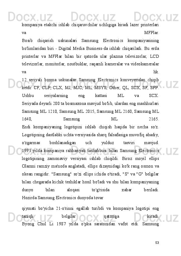 kompaniya   etakchi   ishlab   chiqaruvchilar   uchligiga   kiradi   lazer   printerlari
va   MFPlar.
Bosib   chiqarish   uskunalari   Samsung   Electronics   kompaniyasining
bo'limlaridan biri - Digital Media Business-da ishlab chiqariladi. Bu erda
printerlar   va   MFPlar   bilan   bir   qatorda   ular   plazma   televizorlar,   LCD
televizorlar, monitorlar, noutbuklar, raqamli kameralar va videokameralar
va   hk.
12   seriyali   bosma   uskunalar   Samsung   Electronics   konveyeridan   chiqib
ketdi: CF, CLP, CLX, MJ, MJC, ML, MSYS, Other, QL, SCX, SF, SPP.
Ushbu   seriyalarning   eng   kattasi   ML   va   SCX.
Seriyada deyarli 200 ta bosmaxona mavjud bo'lib, ulardan eng mashhurlari
Samsung ML 1210, Samsung ML 2015, Samsung ML 2160, Samsung ML
1640,   Samsung   ML   2165.
Endi   kompaniyaning   logotipini   ishlab   chiqish   haqida   bir   necha   so'z.
Logotipning dastlabki uchta versiyasida sharq falsafasiga muvofiq abadiy,
o'zgarmas   boshlanadigan   uch   yulduz   tasviri   mavjud.
1993   yilda   kompaniya   rahbariyati   tashabbusi   bilan   Samsung   Electronics
logotipining   zamonaviy   versiyasi   ishlab   chiqildi.   Biroz   moyil   ellips
Olamni ramziy ma'noda anglatadi, ellips dizaynidagi  ko'k rang osmon  va
okean rangidir. "Samsung"  so'zi ellips ichida o'tiradi, "S"  va "G"  belgilar
bilan chegarada kichik teshiklar hosil bo'ladi va shu bilan kompaniyaning
dunyo   bilan   aloqasi   to'g'risida   xabar   beriladi.
Hozirda Samsung Electronics dunyoda tovar 
qiymati   bo'yicha   21-o'rinni   egallab   turibdi   va   kompaniya   logotipi   eng
taniqli   belgilar   qatoriga   kiradi.
Byong   Chul   Li   1987   yilda   o'pka   saratonidan   vafot   etdi.   Samsung
53 