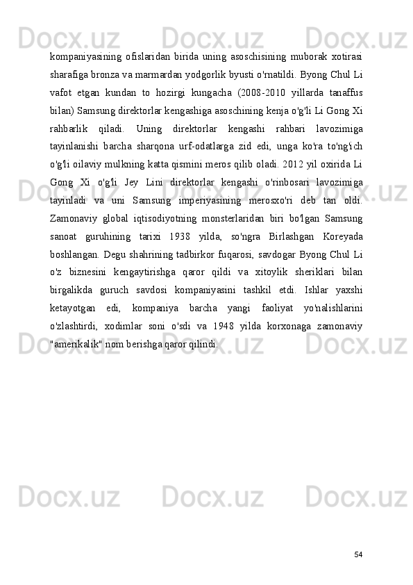 kompaniyasining   ofislaridan   birida   uning   asoschisining   muborak   xotirasi
sharafiga bronza va marmardan yodgorlik byusti o'rnatildi. Byong Chul Li
vafot   etgan   kundan   to   hozirgi   kungacha   (2008-2010   yillarda   tanaffus
bilan) Samsung direktorlar kengashiga asoschining kenja o'g'li Li Gong Xi
rahbarlik   qiladi.   Uning   direktorlar   kengashi   rahbari   lavozimiga
tayinlanishi   barcha   sharqona   urf-odatlarga   zid   edi,   unga   ko'ra   to'ng'ich
o'g'li oilaviy mulkning katta qismini meros qilib oladi. 2012 yil oxirida Li
Gong   Xi   o'g'li   Jey   Lini   direktorlar   kengashi   o'rinbosari   lavozimiga
tayinladi   va   uni   Samsung   imperiyasining   merosxo'ri   deb   tan   oldi.
Zamonaviy   global   iqtisodiyotning   monsterlaridan   biri   bo'lgan   Samsung
sanoat   guruhining   tarixi   1938   yilda,   so'ngra   Birlashgan   Koreyada
boshlangan. Degu shahrining tadbirkor fuqarosi, savdogar Byong Chul Li
o'z   biznesini   kengaytirishga   qaror   qildi   va   xitoylik   sheriklari   bilan
birgalikda   guruch   savdosi   kompaniyasini   tashkil   etdi.   Ishlar   yaxshi
ketayotgan   edi,   kompaniya   barcha   yangi   faoliyat   yo'nalishlarini
o'zlashtirdi,   xodimlar   soni   o'sdi   va   1948   yilda   korxonaga   zamonaviy
"amerikalik" nom berishga qaror qilindi.
54 