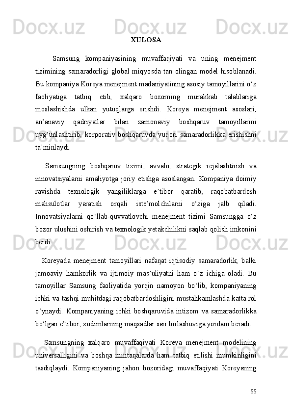 XULOSA
      Samsung   kompaniyasining   muvaffaqiyati   va   uning   menejment
tizimining   samaradorligi   global  miqyosda  tan   olingan  model   hisoblanadi.
Bu kompaniya Koreya menejment madaniyatining asosiy tamoyillarini o‘z
faoliyatiga   tatbiq   etib,   xalqaro   bozorning   murakkab   talablariga
moslashishda   ulkan   yutuqlarga   erishdi.   Koreya   menejment   asoslari,
an’anaviy   qadriyatlar   bilan   zamonaviy   boshqaruv   tamoyillarini
uyg‘unlashtirib,  korporativ  boshqaruvda  yuqori  samaradorlikka  erishishni
ta’minlaydi.
    Samsungning   boshqaruv   tizimi,   avvalo,   strategik   rejalashtirish   va
innovatsiyalarni   amaliyotga   joriy   etishga   asoslangan.   Kompaniya   doimiy
ravishda   texnologik   yangiliklarga   e’tibor   qaratib,   raqobatbardosh
mahsulotlar   yaratish   orqali   iste’molchilarni   o‘ziga   jalb   qiladi.
Innovatsiyalarni   qo‘llab-quvvatlovchi   menejment   tizimi   Samsungga   o‘z
bozor ulushini oshirish va texnologik yetakchilikni saqlab qolish imkonini
berdi.
    Koreyada   menejment   tamoyillari   nafaqat   iqtisodiy   samaradorlik,   balki
jamoaviy   hamkorlik   va   ijtimoiy   mas’uliyatni   ham   o‘z   ichiga   oladi.   Bu
tamoyillar   Samsung   faoliyatida   yorqin   namoyon   bo‘lib,   kompaniyaning
ichki va tashqi muhitdagi raqobatbardoshligini mustahkamlashda katta rol
o‘ynaydi.   Kompaniyaning   ichki   boshqaruvida   intizom   va   samaradorlikka
bo‘lgan e’tibor, xodimlarning maqsadlar sari birlashuviga yordam beradi.
    Samsungning   xalqaro   muvaffaqiyati   Koreya   menejment   modelining
universalligini   va   boshqa   mintaqalarda   ham   tatbiq   etilishi   mumkinligini
tasdiqlaydi.   Kompaniyaning   jahon   bozoridagi   muvaffaqiyati   Koreyaning
55 