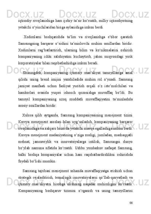 iqtisodiy   rivojlanishiga   ham   ijobiy   ta’sir   ko‘rsatib,   milliy   iqtisodiyotning
yetakchi o‘yinchilaridan biriga aylanishiga imkon berdi.
    Xodimlarni   boshqarishda   ta’lim   va   rivojlanishga   e’tibor   qaratish
Samsungning   barqaror   o‘sishini   ta’minlovchi   muhim   omillardan   biridir.
Xodimlarni   rag‘batlantirish,   ularning   bilim   va   ko‘nikmalarini   oshirish
kompaniyaning   ichki   salohiyatini   kuchaytirib,   jahon   miqyosidagi   yirik
korporatsiyalar bilan raqobatlashishga imkon beradi.
    Shuningdek,   kompaniyaning   ijtimoiy   mas’uliyat   tamoyillariga   amal
qilishi   uning   brend   imijini   yaxshilashda   muhim   rol   o‘ynadi.   Samsung
jamiyat   manfaati   uchun   faoliyat   yuritish   orqali   o‘z   iste’molchilari   va
hamkorlari   orasida   yuqori   ishonch   qozonishga   muvaffaq   bo‘ldi.   Bu
tamoyil   kompaniyaning   uzoq   muddatli   muvaffaqiyatini   ta’minlashda
asosiy omillardan biridir.
    Xulosa   qilib   aytganda,   Samsung   kompaniyasining   menejment   tizimi
Koreya   menejment   asoslari   bilan   uyg‘unlashib,   kompaniyaning   barqaror
rivojlanishiga va xalqaro bozorda yetakchi mavqe egallashiga imkon berdi.
Koreya   menejment   madaniyatining   o‘ziga   xosligi,   jumladan,   mashaqqatli
mehnat,   jamoaviylik   va   innovatsiyalarga   intilish,   Samsungni   dunyo
bo‘ylab   namuna   sifatida   ko‘rsatdi.   Ushbu   yondashuv   nafaqat   Samsung,
balki   boshqa   kompaniyalar   uchun   ham   raqobatbardoshlikni   oshirishda
foydali bo‘lishi mumkin.
      Samsung   tajribasi   menejment   sohasida   muvaffaqiyatga   erishish   uchun
strategik   rejalashtirish,   texnologik   innovatsiyalarni   qo‘llab-quvvatlash   va
ijtimoiy   mas’uliyatni   hisobga   olishning   naqadar   muhimligini   ko‘rsatdi.
Kompaniyaning   boshqaruv   tizimini   o‘rganish   va   uning   tamoyillarini
56 