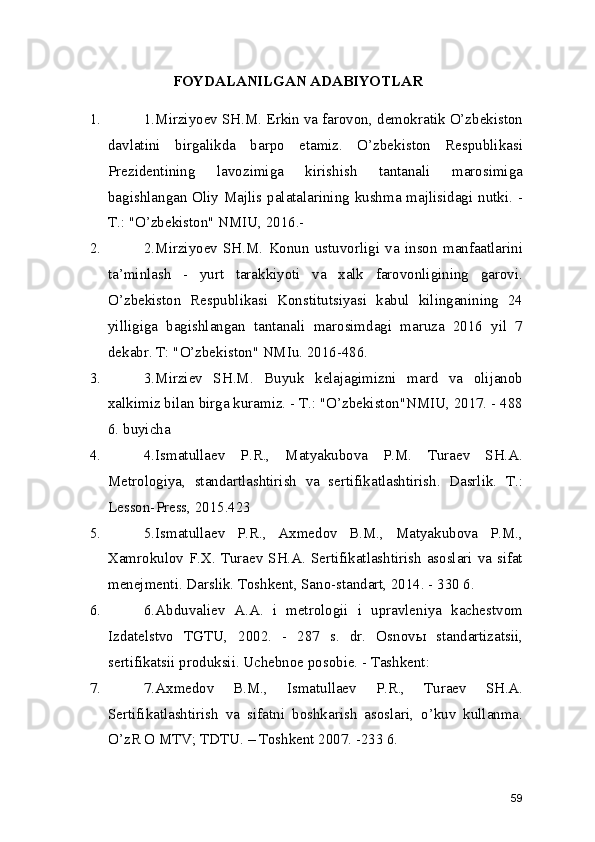 FOYDALANILGAN ADABIYOTLAR
1. 1.Mirziyoev SH.M. Erkin va farovon, demokratik O’zbekiston
davlatini   birgalikda   barpo   etamiz.   O’zbekiston   Respublikasi
Prezidentining   lavozimiga   kirishish   tantanali   marosimiga
bagishlangan Oliy Majlis palatalarining kushma majlisidagi nutki. -
T.: "O’zbekiston" NMIU, 2016.- 
2. 2.Mirziyoev   SH.M.   Konun   ustuvorligi   va   inson   manfaatlarini
ta’minlash   -   yurt   tarakkiyoti   va   xalk   farovonligining   garovi.
O’zbekiston   Respublikasi   Konstitutsiyasi   kabul   kilinganining   24
yilligiga   bagishlangan   tantanali   marosimdagi   maruza   2016   yil   7
dekabr. T: "O’zbekiston" NMIu. 2016-486. 
3. 3.Mirziev   SH.M.   Buyuk   kelajagimizni   mard   va   olijanob
xalkimiz bilan birga kuramiz. - T.: "O’zbekiston"NMIU, 2017. - 488
6. buyicha 
4. 4.Ismatullaev   P.R.,   Matyakubova   P.M.   Turaev   SH.A.
Metrologiya,   standartlashtirish   va   sertifikatlashtirish.   Dasrlik.   T.:
Lesson-Press, 2015.423 
5. 5.Ismatullaev   P.R.,   Axmedov   B.M.,   Matyakubova   P.M.,
Xamrokulov F.X. Turaev SH.A. Sertifikatlashtirish asoslari va sifat
menejmenti. Darslik. Toshkent, Sano-standart, 2014. - 330 6. 
6. 6.Abduvaliev   A.A.   i   metrologii   i   upravleniya   kachestvom
Izdatelstvo   TGTU,   2002.   -   287   s.   dr.   Osnovы   standartizatsii,
sertifikatsii produksii. Uchebnoe posobie. - Tashkent: 
7. 7.Axmedov   B.M.,   Ismatullaev   P.R.,   Turaev   SH.A.
Sertifikatlashtirish   va   sifatni   boshkarish   asoslari,   o’kuv   kullanma.
O’zR O MTV; TDTU. – Toshkent 2007. -233 6. 
59 