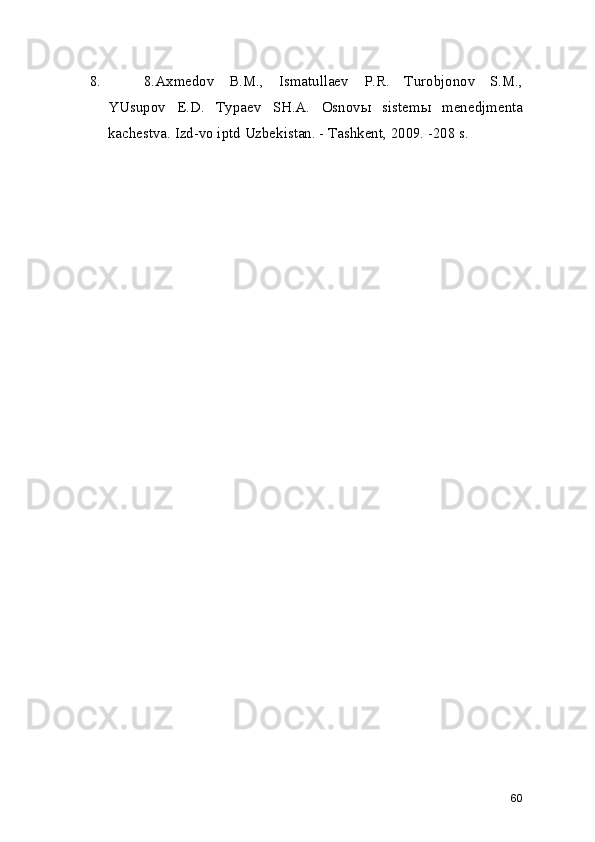 8. 8.Axmedov   B.M.,   Ismatullaev   P.R.   Turobjonov   S.M.,
YUsupov   E.D.   Typaev   SH.A.   Osnovы   sistemы   menedjmenta
kachestva. Izd-vo iptd Uzbekistan. - Tashkent, 2009. -208 s. 
60 