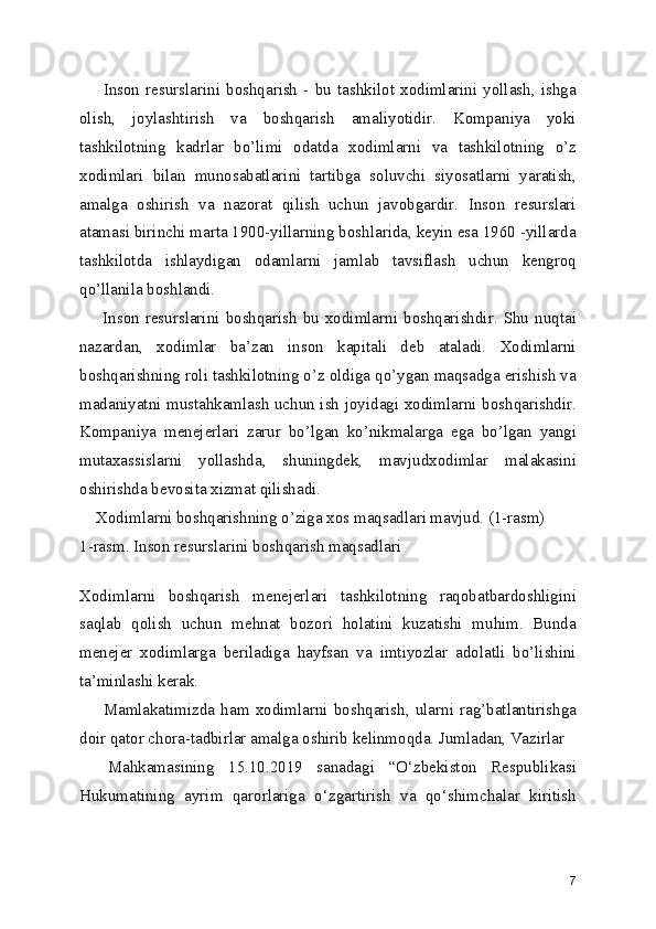         Inson   resurslarini   boshqarish   -   bu   tashkilot   xodimlarini   yollash,   ishga
olish,   joylashtirish   va   boshqarish   amaliyotidir.   Kompaniya   yoki
tashkilotning   kadrlar   bo’limi   odatda   xodimlarni   va   tashkilotning   o’z
xodimlari   bilan   munosabatlarini   tartibga   soluvchi   siyosatlarni   yaratish,
amalga   oshirish   va   nazorat   qilish   uchun   javobgardir.   Inson   resurslari
atamasi birinchi marta 1900-yillarning boshlarida, keyin esa 1960 -yillarda
tashkilotda   ishlaydigan   odamlarni   jamlab   tavsiflash   uchun   kengroq
qo’llanila boshlandi.
        Inson  resurslarini  boshqarish  bu  xodimlarni  boshqarishdir.  Shu  nuqtai
nazardan,   xodimlar   ba’zan   inson   kapitali   deb   ataladi.   Xodimlarni
boshqarishning roli tashkilotning o’z oldiga qo’ygan maqsadga erishish va
madaniyatni mustahkamlash uchun ish joyidagi xodimlarni boshqarishdir.
Kompaniya   menejerlari   zarur   bo’lgan   ko’nikmalarga   ega   bo’lgan   yangi
mutaxassislarni   yollashda,   shuningdek,   mavjudxodimlar   malakasini
oshirishda bevosita xizmat qilishadi.
    Xodimlarni boshqarishning o’ziga xos maqsadlari mavjud. (1-rasm)
1-rasm. Inson resurslarini boshqarish maqsadlari
 
Xodimlarni   boshqarish   menejerlari   tashkilotning   raqobatbardoshligini
saqlab   qolish   uchun   mehnat   bozori   holatini   kuzatishi   muhim.   Bunda
menejer   xodimlarga   beriladiga   hayfsan   va   imtiyozlar   adolatli   bo’lishini
ta’minlashi kerak. 
        Mamlakatimizda   ham   xodimlarni   boshqarish,   ularni   rag’batlantirishga
doir qator chora-tadbirlar amalga oshirib kelinmoqda. Jumladan, Vazirlar
    Mahkamasining   15.10.2019   sanadagi   “O‘zbekiston   Respublikasi
Hukumatining   ayrim   qarorlariga   o‘zgartirish   va   qo‘shimchalar   kiritish
7 