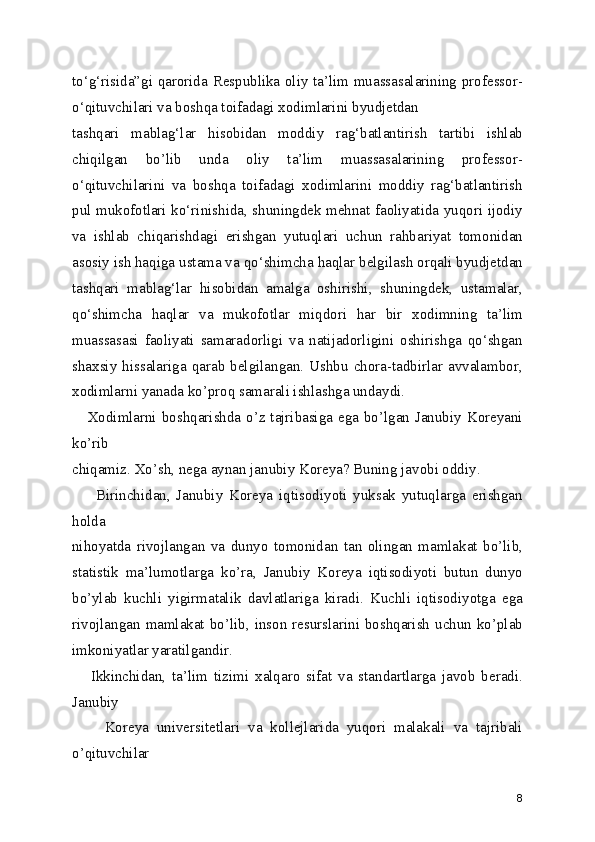 to‘g‘risida”gi qarorida Respublika oliy ta’lim muassasalarining professor-
o‘qituvchilari va boshqa toifadagi xodimlarini byudjetdan
tashqari   mablag‘lar   hisobidan   moddiy   rag‘batlantirish   tartibi   ishlab
chiqilgan   bo’lib   unda   oliy   ta’lim   muassasalarining   professor-
o‘qituvchilarini   va   boshqa   toifadagi   xodimlarini   moddiy   rag‘batlantirish
pul mukofotlari ko‘rinishida, shuningdek mehnat faoliyatida yuqori ijodiy
va   ishlab   chiqarishdagi   erishgan   yutuqlari   uchun   rahbariyat   tomonidan
asosiy ish haqiga ustama va qo‘shimcha haqlar belgilash orqali byudjetdan
tashqari   mablag‘lar   hisobidan   amalga   oshirishi,   shuningdek,   ustamalar,
qo‘shimcha   haqlar   va   mukofotlar   miqdori   har   bir   xodimning   ta’lim
muassasasi   faoliyati   samaradorligi   va   natijadorligini   oshirishga   qo‘shgan
shaxsiy  hissalariga  qarab   belgilangan.  Ushbu   chora-tadbirlar  avvalambor,
xodimlarni yanada ko’proq samarali ishlashga undaydi.
     Xodimlarni boshqarishda o’z tajribasiga ega bo’lgan Janubiy Koreyani
ko’rib
chiqamiz. Xo’sh, nega aynan janubiy Koreya? Buning javobi oddiy.
        Birinchidan,   Janubiy   Koreya   iqtisodiyoti   yuksak   yutuqlarga   erishgan
holda
nihoyatda   rivojlangan   va   dunyo   tomonidan   tan   olingan   mamlakat   bo’lib,
statistik   ma’lumotlarga   ko’ra,   Janubiy   Koreya   iqtisodiyoti   butun   dunyo
bo’ylab   kuchli   yigirmatalik   davlatlariga   kiradi.   Kuchli   iqtisodiyotga   ega
rivojlangan mamlakat bo’lib,  inson  resurslarini boshqarish uchun  ko’plab
imkoniyatlar yaratilgandir.
      Ikkinchidan,   ta’lim   tizimi   xalqaro   sifat   va   standartlarga   javob   beradi.
Janubiy
        Koreya   universitetlari   va   kollejlarida   yuqori   malakali   va   tajribali
o’qituvchilar
8 