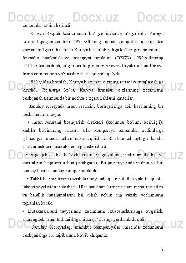 tomonidan ta’lim beriladi.
      Koreya   Respublikasida   sodir   bo’lgan   iqtisodiy   o’zgarishlar   Koreya
urushi   tugaganidan   beri   1950-yillardagi   qoloq   va   qashshoq   urushdan
vayron bo lgan iqtisodidan Koreya tashkiloti safiga ko tarilgani sir emas.ʻ ʻ
Iqtisodiy   hamkorlik   va   taraqqiyot   tashkiloti   (OECD)   1980-yillarning
o rtalaridan boshlab, to’g’ridan-to’g’ri xorijiy investitsiyalar uchun Koreya	
ʻ
firmalarini muhim yo’nalish sifatida qo’shib qo’ydi.
     1962 yildan boshlab, Koreya hukumati o’zining iqtisodiy rivojlanishiga
kirishdi.   Rejalarga   ko’ra,   Koreya   firmalari   o’zlarining   xodimlarni
boshqarish tizimlarida bir nechta o’zgartirishlarni kiritdilar.
      Janubiy   Koreyada   inson   resursini   boshqarishga   doir   kasblarning   bir
necha turlari mavjud:
    •   inson   resursini   boshqarish   direktori   (xodimlar   bo’limi   boshlig’i):
kadrlar   bo’limining   rahbari.   Ular   kompaniya   tomonidan   xodimlarga
qilinadigan munosabatlarni nazorat qilishadi. Shartnomada aytilgan barcha
shartlar ustidan nazoratni amalga oshirishadi.
   • Ishga qabul qilish bo’yicha xodim: ishga yollash, ishdan ozod qilish va
vazifalarni   belgilash   uchun   javobgardir.   Bu   pozitsiya   juda   muhim   va   har
qanday biznes bunday kasbga muhtojdir.
    • Tahlilchi: muntazam ravishda ilmiy-tadqiqot institutlari yoki tadqiqot
laboratoriyalarida ishlashadi. Ular har doim biznes uchun inson resurslari
va   bandlik   muammolarini   hal   qilish   uchun   eng   yaxshi   yechimlarni
topishlari kerak.
•   Mutaxassislarni   tayyorlash:   xodimlarni   ixtisoslashtirishga   o’rgatish,
shuningdek, ishni tushunishiga hissa qo’shishga yordamlashishdir.
      Janubiy   Koreyadagi   mashhur   kompaniyalar   misolida   xodimlarni
boshqarishga oid tajribalarni ko’rib chiqamiz:
9