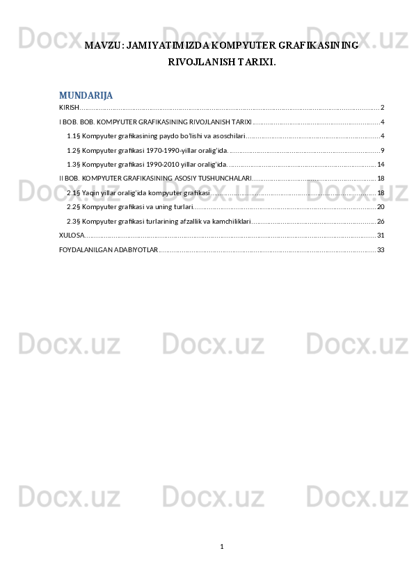 MAVZU:   JAMIYATIMIZDA KOMPYUTER GRAFIKASINING
RIVOJLANISH TARIXI .
MUNDARIJA
KIRISH .......................................................................................................................................................... 2
I BOB. BOB. KOMPYUTER GRAFIKASINING RIVOJLANISH TARIXI ................................................................. 4
1.1§ Kompyuter grafikasining paydo bo’lishi va asoschilari. .................................................................... 4
1.2§ Kompyuter grafikasi 1970-1990-yillar oralig’ida. ............................................................................. 9
1.3§ Kompyuter grafikasi 1990-2010 yillar oralig’ida. ............................................................................ 14
II BOB. KOMPYUTER GRAFIKASINING ASOSIY TUSHUNCHALARI. ............................................................... 18
2.1§ Yaqin yillar oralig’ida kompyuter grafikasi. .................................................................................... 18
2.2§ Kompyuter grafikasi va uning turlari. ............................................................................................. 20
2.3§ Kompyuter grafikasi turlarining afzallik va kamchiliklari. ............................................................... 26
XULOSA ...................................................................................................................................................... 31
FOYDALANILGAN ADABIYOTLAR ................................................................................................................ 33
1 