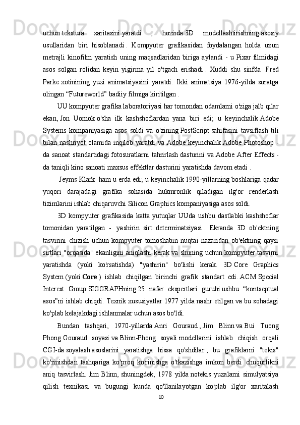 uchun   tekstura   xaritasini   yaratdi   ,   hozirda   3D   modellashtirishning   asosiy
usullaridan   biri   hisoblanadi   .   Kompyuter   grafikasidan   foydalangan   holda   uzun
metrajli   kinofilm   yaratish   uning   maqsadlaridan   biriga   aylandi   -   u   Pixar   filmidagi
asos   solgan   rolidan   keyin   yigirma   yil   o'tgach   erishadi   .   Xuddi   shu   sinfda     Fred
Parke   xotinining   yuzi   animatsiyasini   yaratdi.   Ikki   animatsiya   1976-yilda   suratga
olingan   “Futureworld”   badiiy filmiga kiritilgan   .
UU kompyuter grafika laboratoriyasi har tomondan odamlarni o'ziga jalb qilar
ekan,   Jon   Uornok   o'sha   ilk   kashshoflardan   yana   biri   edi;   u   keyinchalik   Adobe
Systems   kompaniyasiga   asos   soldi   va   o'zining   PostScript   sahifasini   tavsiflash   tili
bilan nashriyot olamida inqilob yaratdi  va Adobe keyinchalik   Adobe Photoshop -
da   sanoat   standartidagi   fotosuratlarni   tahrirlash   dasturini   va   Adobe   After   Effects   -
da taniqli kino sanoati   maxsus effektlar   dasturini   yaratishda davom etadi   .
 Jeyms Klark    ham u erda edi; u keyinchalik   1990-yillarning boshlariga qadar
yuqori   darajadagi   grafika   sohasida   hukmronlik   qiladigan   ilg'or   renderlash
tizimlarini ishlab chiqaruvchi   Silicon Graphics kompaniyasiga asos soldi.
3D   kompyuter   grafikasida   katta   yutuqlar   UUda   ushbu   dastlabki   kashshoflar
tomonidan   yaratilgan   -     yashirin   sirt   determinatsiyasi   .   Ekranda   3D   ob'ektning
tasvirini   chizish   uchun   kompyuter   tomoshabin   nuqtai   nazaridan   ob'ektning   qaysi
sirtlari "orqasida" ekanligini aniqlashi kerak va shuning uchun kompyuter tasvirni
yaratishda   (yoki   ko'rsatishda)   "yashirin"   bo'lishi   kerak.   3D   Core   Graphics
System   (yoki   Core   )   ishlab   chiqilgan   birinchi   grafik   standart   edi.   ACM   Special
Interest   Group   SIGGRAPHning   25   nafar   ekspertlari   guruhi   ushbu   “kontseptual
asos”ni ishlab chiqdi. Texnik xususiyatlar 1977 yilda nashr etilgan va bu sohadagi
ko'plab kelajakdagi ishlanmalar uchun asos bo'ldi.
Bundan   tashqari,   1970-yillarda   Anri   Gouraud   ,   Jim   Blinn   va   Bui   Tuong
Phong   Gouraud   soyasi   va   Blinn-Phong   soyali   modellarini   ishlab   chiqish   orqali
CGI-da   soyalash   asoslarini   yaratishga   hissa   qo'shdilar   ,   bu   grafiklarni   "tekis"
ko'rinishdan   tashqariga   ko'proq   ko'rinishga   o'tkazishga   imkon   berdi.   chuqurlikni
aniq   tasvirlash.   Jim   Blinn,   shuningdek,   1978   yilda   notekis   yuzalarni   simulyatsiya
qilish   texnikasi   va   bugungi   kunda   qo'llanilayotgan   ko'plab   ilg'or   xaritalash
10 