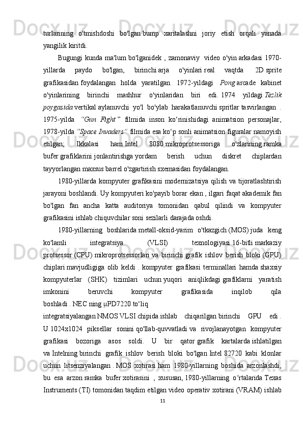 turlarining   o'tmishdoshi   bo'lgan   bump   xaritalashni   joriy   etish   orqali   yanada
yangilik kiritdi.
Bugungi   kunda   ma'lum   bo'lganidek   ,   zamonaviy     video   o'yin   arkadasi   1970-
yillarda   paydo   bo'lgan,   birinchi   arja   o'yinlari   real   vaqtda     2D   sprite
grafikasidan   foydalangan   holda   yaratilgan.   1972-yildagi     Pong   arcade   kabinet
o'yinlarining   birinchi   mashhur   o'yinlaridan   biri   edi.   1974   yildagi   Tezlik
poygasida   vertikal   aylanuvchi   yo'l   bo'ylab   harakatlanuvchi   spritlar   tasvirlangan   .
1975-yilda     “Gun   Fight   ”   filmida   inson   ko‘rinishidagi   animatsion   personajlar,
1978-yilda   “Space Invaders”   filmida esa ko‘p sonli animatsion figuralar namoyish
etilgan;   Ikkalasi   ham   Intel   8080   mikroprotsessoriga   o'zlarining   ramka
bufer   grafiklarini   jonlantirishga   yordam   berish   uchun   diskret   chiplardan
tayyorlangan   maxsus   barrel o'zgartirish sxemasidan foydalangan.
1980-yillarda kompyuter grafikasini  modernizatsiya qilish va tijoratlashtirish
jarayoni boshlandi.   Uy kompyuteri   ko'payib borar ekan   , ilgari faqat akademik fan
bo'lgan   fan   ancha   katta   auditoriya   tomonidan   qabul   qilindi   va   kompyuter
grafikasini ishlab chiquvchilar soni sezilarli darajada oshdi.
1980-yillarning   boshlarida   metall-oksid-yarim   o'tkazgich   (MOS)   juda   keng
ko'lamli   integratsiya   (VLSI)   texnologiyasi   16-bitli   markaziy
protsessor   (CPU)   mikroprotsessorlari   va   birinchi   grafik   ishlov   berish   bloki   (GPU)
chiplari   mavjudligiga   olib   keldi   .   kompyuter   grafikasi   terminallari   hamda   shaxsiy
kompyuterlar   (SHK)   tizimlari   uchun   yuqori   aniqlikdagi   grafiklarni   yaratish
imkonini   beruvchi   kompyuter   grafikasida   inqilob   qila
boshladi   .   NEC   ning   µPD7220   to‘liq
integratsiyalangan   NMOS   VLSI   chipida   ishlab   chiqarilgan   birinchi   GPU   edi   .
U   1024x1024   piksellar   sonini   qo'llab-quvvatladi   va   rivojlanayotgan   kompyuter
grafikasi   bozoriga   asos   soldi.   U   bir   qator   grafik   kartalarda   ishlatilgan
va   Intelning   birinchi   grafik   ishlov   berish   bloki   bo'lgan   Intel   82720   kabi   klonlar
uchun   litsenziyalangan   .   MOS   xotirasi   ham   1980-yillarning   boshida   arzonlashdi,
bu   esa   arzon   ramka   bufer   xotirasini     ,   xususan,   1980-yillarning   o rtalaridaʻ   Texas
Instruments (TI) tomonidan taqdim etilgan   video operativ xotirani   (VRAM) ishlab
11 