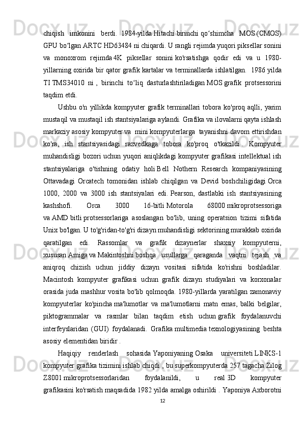 chiqish   imkonini   berdi.     1984-yilda   Hitachi   birinchi   qo shimcha   MOSʻ   (CMOS)
GPU bo lgan ARTC HD63484 ni chiqardi. U rangli rejimda yuqori piksellar sonini	
ʻ
va   monoxrom   rejimda   4K   piksellar   sonini   ko'rsatishga   qodir   edi   va   u   1980-
yillarning oxirida bir qator grafik kartalar va terminallarda ishlatilgan.     1986 yilda
TI   TMS34010   ni   ,   birinchi   to liq   dasturlashtiriladigan	
ʻ   MOS   grafik   protsessorini
taqdim etdi.
Ushbu  o'n   yillikda  kompyuter  grafik  terminallari  tobora  ko'proq  aqlli,  yarim
mustaqil va mustaqil ish stantsiyalariga aylandi. Grafika va ilovalarni qayta ishlash
markaziy asosiy kompyuter va    mini kompyuterlarga    tayanishni davom ettirishdan
ko'ra,   ish   stantsiyasidagi   razvedkaga   tobora   ko'proq   o'tkazildi   .   Kompyuter
muhandisligi bozori uchun yuqori aniqlikdagi kompyuter grafikasi intellektual ish
stantsiyalariga   o'tishning   odatiy   holi   Bell   Nothern   Research   kompaniyasining
Ottavadagi   Orcatech   tomonidan   ishlab   chiqilgan   va   Devid   boshchiligidagi   Orca
1000,   2000   va   3000   ish   stantsiyalari   edi.   Pearson,   dastlabki   ish   stantsiyasining
kashshofi.   Orca   3000   16-bitli   Motorola   68000   mikroprotsessoriga
va   AMD   bitli   protsessorlariga   asoslangan   bo'lib,   uning   operatsion   tizimi   sifatida
Unix bo'lgan. U to'g'ridan-to'g'ri dizayn muhandisligi sektorining murakkab oxirida
qaratilgan   edi.   Rassomlar   va   grafik   dizaynerlar   shaxsiy   kompyuterni,
xususan   Amiga   va   Makintoshni   boshqa   usullarga   qaraganda   vaqtni   tejash   va
aniqroq   chizish   uchun   jiddiy   dizayn   vositasi   sifatida   ko'rishni   boshladilar.
Macintosh   kompyuter   grafikasi   uchun   grafik   dizayn   studiyalari   va   korxonalar
orasida juda mashhur vosita bo'lib qolmoqda. 1980-yillarda yaratilgan zamonaviy
kompyuterlar   ko'pincha   ma'lumotlar   va   ma'lumotlarni   matn   emas,   balki   belgilar,
piktogrammalar   va   rasmlar   bilan   taqdim   etish   uchun   grafik   foydalanuvchi
interfeyslaridan   (GUI)   foydalanadi.   Grafika   multimedia   texnologiyasining   beshta
asosiy elementidan biridir   .
Haqiqiy   renderlash   sohasida   Yaponiyaning   Osaka   universiteti   LINKS-1
kompyuter grafika tizimini   ishlab chiqdi   , bu   superkompyuterda   257 tagacha   Zilog
Z8001   mikroprotsessorlaridan   foydalanildi,   u   real   3D   kompyuter
grafikasini   ko'rsatish maqsadida 1982 yilda amalga   oshirildi   . Yaponiya Axborotni
12 