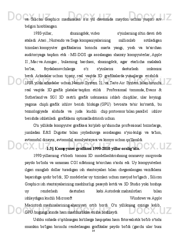 va   Silicon   Graphics   mashinalari   o n   yil   davomida   maydon   uchun   yuqori   suvʻ
belgisi hisoblangan.
1980-yillar,   shuningdek,   video   o'yinlarning   oltin   davri   deb
ataladi:   Atari   ,   Nintendo   va   Sega   kompaniyalarining   millionlab   sotiladigan
tizimlari   kompyuter   grafikalarini   birinchi   marta   yangi,   yosh   va   ta'sirchan
auditoriyaga   taqdim   etdi   -   MS-DOS   -ga   asoslangan   shaxsiy   kompyuterlar,   Apple
II   ,   Mac   va   Amigas   ,   bularning   barchasi,   shuningdek,   agar   etarlicha   malakali
bo'lsa,   foydalanuvchilarga   o'z   o'yinlarini   dasturlash   imkonini
berdi.   Arkadalar   uchun   tijoriy,   real   vaqtda   3D   grafikalarda   yutuqlarga   erishildi   .
1988 yilda  arkadalar  uchun   Namco  System  21     va   Taito   Air   System   bilan   birinchi
real   vaqtda   3D   grafik   platalar   taqdim   etildi   .     Professional   tomonda,   Evans   &
Sutherland   va   SGI   3D   rastrli   grafik   uskunasini   ishlab   chiqdilar,   ular   keyingi
yagona   chipli   grafik   ishlov   berish   blokiga   (GPU)   bevosita   ta'sir   ko'rsatdi,   bu
texnologiyada   alohida   va   juda   kuchli   chip   protsessor   bilan   parallel   ishlov
berishda   ishlatiladi. grafiklarni optimallashtirish uchun.
O'n yillikda kompyuter grafikasi ko'plab qo'shimcha professional bozorlarga,
jumladan   E&S   Digistar   bilan   joylashuvga   asoslangan   o'yin-kulgi   va   ta'lim,
avtomobil dizayni, avtomobil simulyatsiyasi va kimyo uchun qo'llanildi.
1.3 §  Kompyuter grafikasi 1990-2010 yillar oralig’ida.
1990-yillarning   e'tiborli   tomoni   3D   modellashtirishning   ommaviy   miqyosda
paydo bo'lishi  va umuman CGI sifatining ta'sirchan o'sishi  edi. Uy kompyuterlari
ilgari   minglab   dollar   turadigan   ish   stantsiyalari   bilan   chegaralangan   vazifalarni
bajarishga qodir bo'ldi;   3D modelerlar   uy tizimlari uchun mavjud bo'lgach ,   Silicon
Graphics   ish stantsiyalarining mashhurligi pasayib ketdi va   3D Studio yoki boshqa
uy   renderlash   dasturlari   kabi   Autodesk   mahsulotlari   bilan
ishlaydigan   kuchli   Microsoft   Windows   va   Apple
Macintosh   mashinalarining   ahamiyati   ortib   bordi.   O'n   yillikning   oxiriga   kelib,  
GPU   bugungi kunda ham mashhurlikka erisha boshlaydi.
Ushbu sohada o'qitilmagan ko'zlarga haqiqatan ham   fotorealistik   bo'lib o'tishi
mumkin   bo'lgan   birinchi   renderlangan   grafikalar   paydo   bo'ldi   (garchi   ular   buni
14 