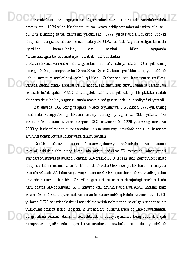 Renderlash   texnologiyasi   va   algoritmlari   sezilarli   darajada   yaxshilanishda
davom  etdi. 1996 yilda Krishnamurti  va  Levoy   oddiy xaritalashni  ixtiro qildilar  -
bu   Jim   Blinning   zarba   xaritasini   yaxshilash   .   1999   yilda   Nvidia   GeForce   256-   ni
chiqardi   ,   bu   grafik   ishlov   berish   bloki   yoki   GPU   sifatida   taqdim   etilgan   birinchi
uy   video   kartasi   bo'lib,   o'z   so'zlari   bilan   aytganda
"birlashtirilgan   transformatsiya   ,   yoritish   ,   uchburchakni
sozlash   /   kesish   va   renderlash   dvigatellari"   ni   o'z   ichiga   oladi.   O'n   yillikning
oxiriga   kelib,   kompyuterlar   DirectX   va   OpenGL   kabi   grafiklarni   qayta   ishlash
uchun   umumiy   ramkalarni   qabul   qildilar   .   O'shandan   beri   kompyuter   grafikasi
yanada kuchli   grafik apparat   va   3D modellash dasturlari   tufayli yanada batafsil va
realistik   bo'lib   qoldi   .   AMD,   shuningdek,   ushbu   o'n   yillikda   grafik   platalar   ishlab
chiqaruvchisi bo'lib, bugungi kunda mavjud bo'lgan sohada "duopoliya" ni yaratdi.
Bu   davrda   CGI   keng   tarqaldi.   Video   o'yinlar   va   CGI   kinosi   1990-yillarning
oxirlarida   kompyuter   grafikasini   asosiy   oqimga   yoygan   va   2000-yillarda   tez
sur'atlar   bilan   buni   davom   ettirgan.   CGI   shuningdek,   1990-yillarning   oxiri   va
2000-yillarda   televidenie   reklamalari   uchun   ommaviy   ravishda   qabul   qilingan   va
shuning uchun katta auditoriyaga tanish bo'lgan.
Grafik   ishlov   berish   blokining   doimiy   yuksalishi   va   tobora
takomillashishi   ushbu o'n yillikda juda muhim bo'ldi va 3D ko'rsatish imkoniyatlari
standart xususiyatga aylandi, chunki 3D-grafik GPU-lar   ish stoli kompyuter   ishlab
chiqaruvchilari   uchun   zarur   bo'lib   qoldi.   Nvidia   GeForce   grafik   kartalari   liniyasi
erta o'n yillikda   ATI   dan vaqti-vaqti bilan sezilarli raqobatbardosh mavjudligi bilan
bozorda hukmronlik qildi   .     O'n yil o'tgan sari, hatto past  darajadagi mashinalarda
ham odatda 3D-qobiliyatli GPU mavjud edi, chunki   Nvidia   va   AMD   ikkalasi ham
arzon chipsetlarni taqdim etdi va bozorda hukmronlik qilishda davom etdi. 1980-
yillarda GPU-da ixtisoslashtirilgan ishlov berish uchun taqdim etilgan   shaderlar   o'n
yillikning   oxiriga   kelib,   ko'pchilik   iste'molchi   qurilmalarida   qo'llab-quvvatlanadi,
bu grafikani sezilarli darajada tezlashtiradi va   oddiy rejimlarni   keng qo'llash orqali
kompyuter   grafikasida   to'qimalar   va   soyalarni   sezilarli   darajada   yaxshilash
16 