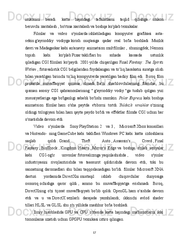 imkonini   beradi.   katta   hajmdagi   tafsilotlarni   taqlid   qilishga   imkon
beruvchi   xaritalash   ,   bo'rtma xaritalash   va boshqa ko'plab texnikalar.
Filmlar   va   video   o'yinlarda   ishlatiladigan   kompyuter   grafikasi   asta-
sekin   g'ayrioddiy   vodiyga   kirish   nuqtasiga   qadar   real   bo'la   boshladi   .   Muzlik
davri   va   Madagaskar   kabi   an'anaviy   animatsion   multfilmlar   ,   shuningdek,   Nemoni
topish   kabi   ko'plab   Pixar   takliflari   bu   sohada   kassada   ustunlik
qiladigan   CGI   filmlari ko'paydi. 2001-yilda chiqarilgan Final   Fantasy: The Spirits
Within   , fotorealistik CGI belgilaridan foydalangan va to‘liq harakatni suratga olish
bilan yaratilgan birinchi to‘liq kompyuterda yaratilgan badiiy film edi.     Biroq film
prokatda   muvaffaqiyat   qozona   olmadi.   Ba'zi   sharhlovchilarning   fikricha,   bu
qisman   asosiy   CGI   qahramonlarining   "   g'ayrioddiy   vodiy   "ga   tushib   qolgan   yuz
xususiyatlariga ega bo'lganligi sababli bo'lishi mumkin.   Polar Express  kabi boshqa
animatsion   filmlar   ham   o'sha   paytda   e'tiborni   tortdi.   Yulduzli   urushlar   o'zining
oldingi trilogiyasi bilan ham qayta paydo bo'ldi va effektlar filmda CGI uchun bar
o'rnatishda davom etdi.
Video   o'yinlarda     Sony   PlayStation   2   va   3   ,   Microsoft   Xbox   konsollari
va   Nintendo-   ning   GameCube   kabi   takliflari   Windows   PC   kabi   katta   izdoshlarni
saqlab   qoldi   .   Grand   Theft   Auto   ,   Assassin's   Creed   ,   Final
Fantasy   ,   BioShock   ,   Kingdom   Hearts   ,   Mirror's   Edge   va   boshqa   o'nlab   seriyalar
kabi   CGI-og'ir   unvonlar   fotorealizmga   yaqinlashishda   ,   video   o'yinlar
industriyasini   rivojlantirishda   va   taassurot   qoldirishda   davom   etdi,   toki   bu
sanoatning   daromadlari   shu   bilan   taqqoslanadigan   bo'ldi.   filmlar.   Microsoft   XNA
dasturi   yordamida   DirectXni   mustaqil   ishlab   chiquvchilar   dunyosiga
osonroq   ochishga   qaror   qildi   ,   ammo   bu   muvaffaqiyatga   erishmadi.   Biroq,
DirectXning   o'zi   tijorat   muvaffaqiyati   bo'lib   qoldi.   OpenGL   ham   o'sishda   davom
etdi   va   u   va   DirectX   sezilarli   darajada   yaxshilandi;   ikkinchi   avlod   shader
tillari   HLSL   va   GLSL   shu o'n yillikda mashhur bo'la boshladi.
Ilmiy   hisoblashda   GPU   va   CPU   o'rtasida   katta   hajmdagi   ma'lumotlarni   ikki
tomonlama uzatish uchun GPGPU texnikasi ixtiro   qilingan.
17 