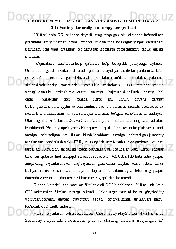 II BOB.  KOMPYUTER GRAFIKASINING ASOSIY TUSHUNCHALARI .
2.1 §   Yaqin yillar oralig’ida kompyuter grafikasi .
2010-yillarda   CGI   videoda   deyarli   keng   tarqalgan   edi,   oldindan   ko'rsatilgan
grafikalar   ilmiy   jihatdan   deyarli   fotorealistik   va   mos   keladigan   yuqori   darajadagi
tizimdagi   real   vaqt   grafiklari   o'qitilmagan   ko'zlarga   fotorealizmni   taqlid   qilishi
mumkin.
To'qimalarni   xaritalash   ko'p   qatlamli   ko'p   bosqichli   jarayonga   aylandi;
Umuman   olganda,   sezilarli   darajada   pishib   borayotgan   shaderlar   yordamida   bitta
renderlash   mexanizmiga   teksturali   xaritalash,   bo'rtma   xaritalash   yoki   izo-
sirtlarni   yoki   oddiy   xaritalash   ,   yorug'lik   xaritalarini,   shu   jumladan   yorqin
yorug'lik   va   aks   ettirish   texnikasini   va   soya   hajmlarini   qo'llash   odatiy   hol
emas   .   Shaderlar   endi   sohada   ilg'or   ish   uchun   deyarli   zarurat
bo'lib,   piksellar   ,   cho'qqilar   va   teksturalarni   har   bir   element   asosida   boshqarishda
sezilarli   murakkablikni   va   son-sanoqsiz   mumkin   bo'lgan   effektlarni   ta'minlaydi.
Ularning   shader   tillari   HLSL   va   GLSL   tadqiqot   va   ishlanmalarning   faol   sohalari
hisoblanadi. Haqiqiy   optik yorug'lik oqimini taqlid qilish uchun ko'plab xaritalarni
amalga   oshiradigan   va   ilg'or   hisob-kitoblarni   amalga   oshiradigan   jismoniy
asoslangan   renderlash   yoki   PBR,   shuningdek,   atrof-muhit   okklyuziyasi   ,   er   osti
tarqalishi   ,   Reyleigh   tarqalishi,   foton   xaritalash   va   boshqalar   kabi   ilg'or   sohalar
bilan bir qatorda faol  tadqiqot sohasi  hisoblanadi   .   4K Ultra HD   kabi ultra yuqori
aniqlikdagi   rejimlarda   real   vaqt   rejimida   grafiklarni   taqdim   etish   uchun   zarur
bo'lgan   ishlov   berish   quvvati   bo'yicha   tajribalar   boshlanmoqda,   lekin   eng   yuqori
darajadagi apparatlardan tashqari hammaning qo'lidan kelmaydi.
Kinoda   ko'pchilik   animatsion   filmlar   endi   CGI   hisoblanadi;   Yiliga   juda   ko'p
CGI   animatsion   filmlari   suratga   olinadi   ,   lekin   agar   mavjud   bo'lsa,   g'ayrioddiy
vodiydan   qo'rqish   davom   etayotgani   sababli   fotorealizmga   urinishlari   kam   .
Ko'pchilik 3D   multfilmlardir   .
Video   o'yinlarda   Microsoft   Xbox   One   ,   Sony   PlayStation   4   va   Nintendo
Switch   uy   maydonida   hukmronlik   qildi   va   ularning   barchasi   rivojlangan   3D
18 