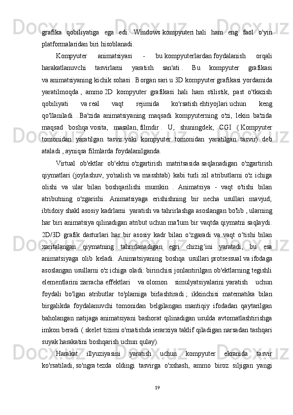 grafika   qobiliyatiga   ega   edi.   Windows   kompyuteri   hali   ham   eng   faol   o'yin
platformalaridan biri hisoblanadi.
Kompyuter   animatsiyasi   -   bu   kompyuterlardan   foydalanish   orqali
harakatlanuvchi   tasvirlarni   yaratish   san'ati   .   Bu   kompyuter   grafikasi
va   animatsiyaning   kichik sohasi . Borgan sari u   3D kompyuter grafikasi   yordamida
yaratilmoqda   ,   ammo   2D   kompyuter   grafikasi   hali   ham   stilistik,   past   o'tkazish
qobiliyati   va   real   vaqt   rejimida   ko'rsatish   ehtiyojlari   uchun   keng
qo'llaniladi   .   Ba'zida   animatsiyaning   maqsadi   kompyuterning   o'zi,   lekin   ba'zida
maqsad   boshqa   vosita,   masalan,   filmdir   .   U,   shuningdek,   CGI   (   Kompyuter
tomonidan   yaratilgan   tasvir   yoki   kompyuter   tomonidan   yaratilgan   tasvir)   deb
ataladi   , ayniqsa filmlarda foydalanilganda.
Virtual   ob'ektlar   ob'ektni   o'zgartirish   matritsasida   saqlanadigan   o'zgartirish
qiymatlari   (joylashuv,   yo'nalish   va   masshtab)   kabi   turli   xil   atributlarni   o'z   ichiga
olishi   va   ular   bilan   boshqarilishi   mumkin   .   Animatsiya   -   vaqt   o'tishi   bilan
atributning   o'zgarishi.   Animatsiyaga   erishishning   bir   necha   usullari   mavjud;
ibtidoiy shakl   asosiy kadrlarni    yaratish va tahrirlashga asoslangan bo'lib   , ularning
har biri animatsiya qilinadigan atribut uchun ma'lum bir vaqtda qiymatni saqlaydi.
2D/3D   grafik   dasturlari   har   bir   asosiy   kadr   bilan   o zgaradi   va   vaqt   o tishi   bilanʻ ʻ
xaritalangan   qiymatning   tahrirlanadigan   egri   chizig ini   yaratadi,   bu   esa	
ʻ
animatsiyaga   olib   keladi.   Animatsiyaning   boshqa   usullari   protsessual   va   ifodaga
asoslangan usullarni o'z ichiga oladi: birinchisi jonlantirilgan ob'ektlarning tegishli
elementlarini   zarracha   effektlari   va   olomon   simulyatsiyalarini   yaratish   uchun
foydali   bo'lgan   atributlar   to'plamiga   birlashtiradi   ;   ikkinchisi   matematika   bilan
birgalikda   foydalanuvchi   tomonidan   belgilangan   mantiqiy   ifodadan   qaytarilgan
baholangan   natijaga   animatsiyani   bashorat   qilinadigan   usulda   avtomatlashtirishga
imkon beradi (   skelet tizimi   o'rnatishda   ierarxiya   taklif qiladigan narsadan tashqari
suyak harakatini boshqarish uchun qulay).
Harakat   illyuziyasini   yaratish   uchun   kompyuter   ekranida   tasvir
ko'rsatiladi,   so'ngra   tezda   oldingi   tasvirga   o'xshash,   ammo   biroz   siljigan   yangi
19 