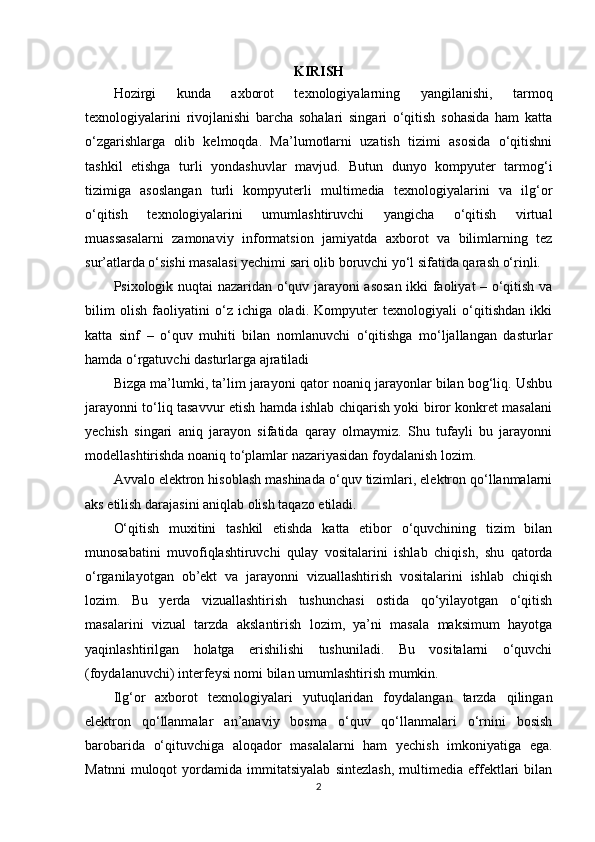 KIRISH
Hozirgi   kunda   axborot   texnologiyalarning   yangilanishi,   tarmoq
texnologiyalarini   rivojlanishi   barcha   sohalari   singari   o‘qitish   sohasida   ham   katta
o‘zgarishlarga   olib   kelmoqda.   Ma’lumotlarni   uzatish   tizimi   asosida   o‘qitishni
tashkil   etishga   turli   yondashuvlar   mavjud.   Butun   dunyo   kompyuter   tarmog‘i
tizimiga   asoslangan   turli   kompyuterli   multimedia   texnologiyalarini   va   ilg‘or
o‘qitish   texnologiyalarini   umumlashtiruvchi   yangicha   o‘qitish   virtual
muassasalarni   zamonaviy   informatsion   jamiyatda   axborot   va   bilimlarning   tez
sur’atlarda o‘sishi masalasi yechimi sari olib boruvchi yo‘l sifatida qarash o‘rinli. 
Psixologik nuqtai nazaridan o‘quv jarayoni asosan ikki faoliyat – o‘qitish va
bilim   olish   faoliyatini   o‘z   ichiga   oladi.   Kompyuter   texnologiyali   o‘qitishdan   ikki
katta   sinf   –   o‘quv   muhiti   bilan   nomlanuvchi   o‘qitishga   mo‘ljallangan   dasturlar
hamda o‘rgatuvchi dasturlarga ajratiladi 
Bizga ma’lumki, ta’lim jarayoni qator noaniq jarayonlar bilan bog‘liq. Ushbu
jarayonni to‘liq tasavvur etish hamda ishlab chiqarish yoki biror konkret masalani
yechish   singari   aniq   jarayon   sifatida   qaray   olmaymiz.   Shu   tufayli   bu   jarayonni
modellashtirishda noaniq to‘plamlar nazariyasidan foydalanish lozim. 
Avvalo elektron hisoblash mashinada o‘quv tizimlari, elektron qo‘llanmalarni
aks etilish darajasini aniqlab olish taqazo etiladi. 
O‘qitish   muxitini   tashkil   etishda   katta   etibor   o‘quvchining   tizim   bilan
munosabatini   muvofiqlashtiruvchi   qulay   vositalarini   ishlab   chiqish,   shu   qatorda
o‘rganilayotgan   ob’ekt   va   jarayonni   vizuallashtirish   vositalarini   ishlab   chiqish
lozim.   Bu   yerda   vizuallashtirish   tushunchasi   ostida   qo‘yilayotgan   o‘qitish
masalarini   vizual   tarzda   akslantirish   lozim,   ya’ni   masala   maksimum   hayotga
yaqinlashtirilgan   holatga   erishilishi   tushuniladi.   Bu   vositalarni   o‘quvchi
(foydalanuvchi) interfeysi nomi bilan umumlashtirish mumkin. 
Ilg‘or   axborot   texnologiyalari   yutuqlaridan   foydalangan   tarzda   qilingan
elektron   qo‘llanmalar   an’anaviy   bosma   o‘quv   qo‘llanmalari   o‘rnini   bosish
barobarida   o‘qituvchiga   aloqador   masalalarni   ham   yechish   imkoniyatiga   ega.
Matnni   muloqot   yordamida   immitatsiyalab   sintezlash,   multimedia   effektlari   bilan
2 