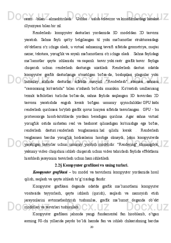 rasm   bilan   almashtiriladi.   Ushbu   uslub   televizor   va   kinofilmlardagi   harakat
illyuziyasi bilan bir xil.
Renderlash-   kompyuter   dasturlari   yordamida   3D   modeldan   2D   tasvirni
yaratish.   Sahna   fayli   qat'iy   belgilangan   til   yoki   ma'lumotlar   strukturasidagi
ob'ektlarni   o'z  ichiga  oladi;  u   virtual  sahnaning  tavsifi  sifatida  geometriya,  nuqtai
nazar, tekstura,   yorug'lik   va   soyali   ma'lumotlarni o'z ichiga oladi .     Sahna faylidagi
ma lumotlar   qayta   ishlanishi   vaʼ   raqamli   tasvir   yoki   rastr   grafik   tasvir   fayliga
chiqarish   uchun   renderlash   dasturiga   uzatiladi.   Renderlash   dasturi   odatda
kompyuter   grafik   dasturlariga   o'rnatilgan   bo'lsa-da,   boshqalari   plaginlar   yoki
butunlay   alohida   dasturlar   sifatida   mavjud.   "Renderlash"   atamasi   sahnani
"rassomning   ko'rsatishi"   bilan   o'xshash   bo'lishi   mumkin.   Ko'rsatish   usullarining
texnik   tafsilotlari   turlicha   bo'lsa-da,   sahna   faylida   saqlangan   3D   tasvirdan   2D
tasvirni   yaratishda   engish   kerak   bo'lgan   umumiy   qiyinchiliklar   GPU   kabi
renderlash qurilmasi bo'ylab   grafik quvur liniyasi   sifatida tasvirlangan . GPU - bu
protsessorga   hisob-kitoblarda   yordam   beradigan   qurilma.   Agar   sahna   virtual
yorug'lik   ostida   nisbatan   real   va   bashorat   qilinadigan   ko'rinishga   ega   bo'lsa,
renderlash   dasturi   renderlash   tenglamasini   hal   qilishi   kerak   .   Renderlash
tenglamasi   barcha   yorug'lik   hodisalarini   hisobga   olmaydi,   lekin   kompyuterda
yaratilgan   tasvirlar   uchun   umumiy   yoritish   modelidir.   "Rendering"   shuningdek,
yakuniy video chiqishini ishlab chiqarish uchun video tahrirlash faylida effektlarni
hisoblash jarayonini tasvirlash uchun ham ishlatiladi.
2.2§ Kompyuter grafikasi va uning turlari.
Kompyuter   grafikasi   –   bu   model   va   tasvirlarni   kompyuter   yordamida   hosil
qilish, saqlash va qayta ishlash to’g’risidagi fandir.
Kompyuter   grafikasi   deganda   odatda   grafik   ma’lumotlarni   kompyuter
vositasida   tayyorlash,   qayta   ishlash   (qurish),   saqlash   va   namoyish   etish
jarayonlarini   avtomatlashtirish   tushunilsa,   grafik   ma’lumot   deganda   ob’ekt
modellari va tasvirlari tushuniladi.
Kompyuter   grafikasi   jahonda   yangi   fundamental   fan   hisoblanib,   o’tgan
asrning   90-chi   yillarida   paydo   bo’ldi   hamda   fan   va   ishlab   chikarishning   barcha
20 