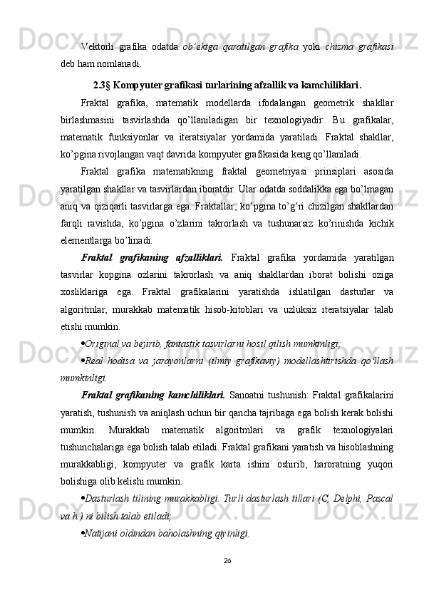 Vektorli   grafika   odatda   ob’ektga   qaratilgan   grafika   yoki   chizma   grafikasi
deb ham nomlanadi.
2.3 §   Kompyuter grafikasi turlarining afzallik va kamchiliklari .
Fraktal   grafika,   matematik   modellarda   ifodalangan   geometrik   shakllar
birlashmasini   tasvirlashda   qo’llaniladigan   bir   texnologiyadir.   Bu   grafikalar,
matematik   funksiyonlar   va   iteratsiyalar   yordamida   yaratiladi.   Fraktal   shakllar,
ko’pgina rivojlangan vaqt davrida kompyuter grafikasida keng qo’llaniladi.
Fraktal   grafika   matematikning   fraktal   geometriyasi   prinsiplari   asosida
yaratilgan shakllar va tasvirlardan iboratdir. Ular odatda soddalikka ega bo’lmagan
aniq va qiziqarli tasvirlarga ega. Fraktallar, ko’pgina to’g’ri chizilgan shakllardan
farqli   ravishda,   ko’pgina   o’zlarini   takrorlash   va   tushunarsiz   ko’rinishda   kichik
elementlarga bo’linadi.
Fraktal   grafikaning   afzalliklari.   Fraktal   grafika   yordamida   yaratilgan
tasvirlar   kopgina   ozlarini   takrorlash   va   aniq   shakllardan   iborat   bolishi   oziga
xosliklariga   ega.   Fraktal   grafikalarini   yaratishda   ishlatilgan   dasturlar   va
algoritmlar,   murakkab   matematik   hisob-kitoblari   va   uzluksiz   iteratsiyalar   talab
etishi mumkin.
 Original va bejirib, fantastik tasvirlarni hosil qilish mumkinligi;
 Real   hodisa   va   jarayonlarni   (ilmiy   grafikaviy)   modellashtirishda   qo llashʻ
mumkinligi.
Fraktal   grafikaning   kamchiliklari.   Sanoatni   tushunish:   Fraktal   grafikalarini
yaratish, tushunish va aniqlash uchun bir qancha tajribaga ega bolish kerak bolishi
mumkin.   Murakkab   matematik   algoritmlari   va   grafik   texnologiyalari
tushunchalariga ega bolish talab etiladi. Fraktal grafikani yaratish va hisoblashning
murakkabligi,   kompyuter   va   grafik   karta   ishini   oshirib,   haroratning   yuqori
bolishiga olib kelishi mumkin.
 Dasturlash tilining murakkabligi. Turli dasturlash tillari (C, Delphi, Pascal
va h.) ni bilish talab etiladi;
 Natijani oldindan baholashning qiyinligi.
26 