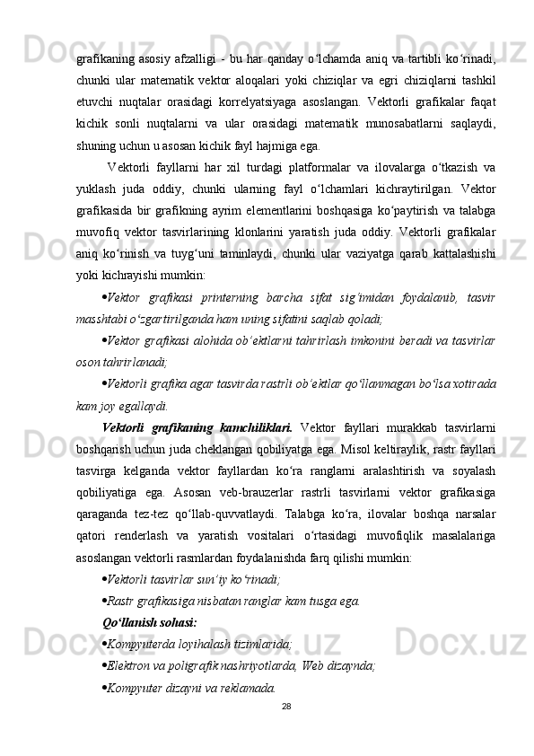 grafikaning   asosiy   afzalligi   -   bu   har   qanday   o lchamda   aniq   va   tartibli   ko rinadi,ʻ ʻ
chunki   ular   matematik   vektor   aloqalari   yoki   chiziqlar   va   egri   chiziqlarni   tashkil
etuvchi   nuqtalar   orasidagi   korrelyatsiyaga   asoslangan.   Vektorli   grafikalar   faqat
kichik   sonli   nuqtalarni   va   ular   orasidagi   matematik   munosabatlarni   saqlaydi,
shuning uchun u asosan kichik fayl hajmiga ega.
  Vektorli   fayllarni   har   xil   turdagi   platformalar   va   ilovalarga   o tkazish   va	
ʻ
yuklash   juda   oddiy,   chunki   ularning   fayl   o lchamlari   kichraytirilgan.   Vektor	
ʻ
grafikasida   bir   grafikning   ayrim   elementlarini   boshqasiga   ko paytirish   va   talabga	
ʻ
muvofiq   vektor   tasvirlarining   klonlarini   yaratish   juda   oddiy.   Vektorli   grafikalar
aniq   ko rinish   va   tuyg uni   taminlaydi,   chunki   ular   vaziyatga   qarab   kattalashishi	
ʻ ʻ
yoki kichrayishi mumkin:
 Vektor   grafikasi   printerning   barcha   sifat   sig‘imidan   foydalanib,   tasvir
masshtabi o zgartirilganda ham uning sifatini saqlab qoladi;	
ʻ
 Vektor  grafikasi  alohida ob’ektlarni  tahrirlash  imkonini  beradi  va tasvirlar
oson tahrirlanadi;
 Vektorli grafika agar tasvirda rastrli ob’ektlar qo llanmagan bo lsa xotirada	
ʻ ʻ
kam joy egallaydi.
Vektorli   grafikaning   kamchiliklari.   Vektor   fayllari   murakkab   tasvirlarni
boshqarish uchun juda cheklangan qobiliyatga ega. Misol keltiraylik, rastr fayllari
tasvirga   kelganda   vektor   fayllardan   ko ra   ranglarni   aralashtirish   va   soyalash	
ʻ
qobiliyatiga   ega.   Asosan   veb-brauzerlar   rastrli   tasvirlarni   vektor   grafikasiga
qaraganda   tez-tez   qo llab-quvvatlaydi.   Talabga   ko ra,   ilovalar   boshqa   narsalar	
ʻ ʻ
qatori   renderlash   va   yaratish   vositalari   o rtasidagi   muvofiqlik   masalalariga	
ʻ
asoslangan vektorli rasmlardan foydalanishda farq qilishi mumkin:
 Vektorli tasvirlar sun’iy ko rinadi;	
ʻ
 Rastr grafikasiga nisbatan ranglar kam tusga ega.
Qo llanish sohasi:	
ʻ
 Kompyuterda loyihalash tizimlarida;
 Elektron va poligrafik nashriyotlarda, Web dizaynda;
 Kompyuter dizayni va reklamada.
28 
